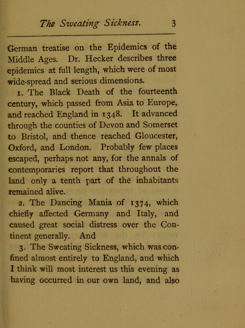 German treatise on the Epidemics of the Middle Ages. Dr. Hecker describes three epidemics at full length, which were of most wide-spread and serious dimensions. 1. The Black Death of the fourteenth century, which passed from Asia to Europe, and reached England in 1348. It advanced through the counties of Devon and Somerset to Bristol, and thence reached Gloucester, Oxford, and London. Probably few places escaped, perhaps not any, for the annals of contemporaries report that throughout the land only a tenth part of the inhabitants remained alive. 2. The Dancing Mania of 1374, which chiefly affected Germany and Italy, and caused great social distress over the Con- tinent generally. And 3. The Sweating Sickness, which was con- fined almost entirely to England, and which I think will most interest us this evening as having occurred in our own land, and also