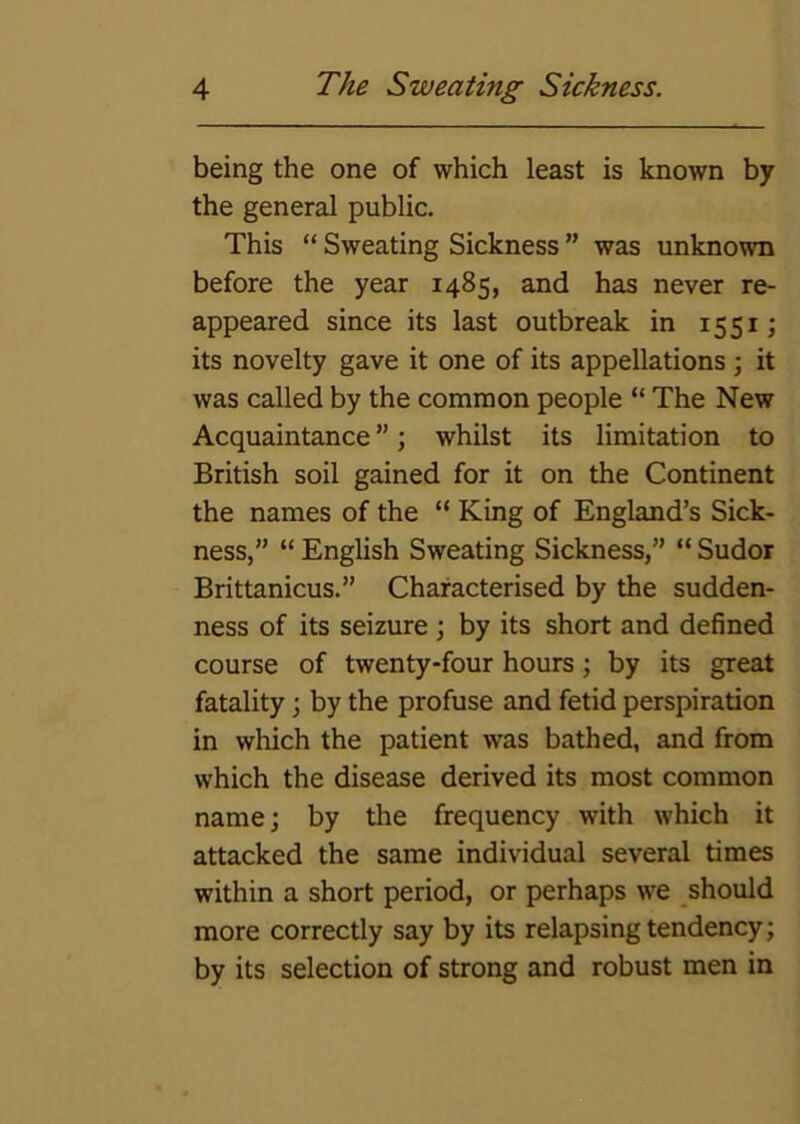 being the one of which least is known by the general public. This “ Sweating Sickness ” was unknown before the year 1485, and has never re- appeared since its last outbreak in 1551; its novelty gave it one of its appellations \ it was called by the common people “ The New Acquaintance ”; whilst its limitation to British soil gained for it on the Continent the names of the “ King of England’s Sick- ness,” “ English Sweating Sickness,” “ Sudor Brittanicus.” Characterised by the sudden- ness of its seizure ; by its short and defined course of twenty-four hours; by its great fatality; by the profuse and fetid perspiration in which the patient was bathed, and from which the disease derived its most common name; by the frequency with which it attacked the same individual several times within a short period, or perhaps we should more correctly say by its relapsing tendency; by its selection of strong and robust men in