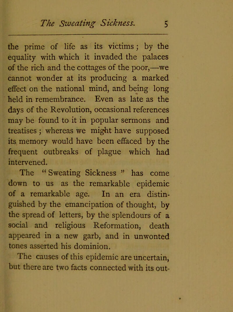 the prime of life as its victims; by the equality with which it invaded the palaces of the rich and the cottages of the poor,—we cannot wonder at its producing a marked effect on the national mind, and being long held in remembrance. Even as late as the days of the Revolution, occasional references may be found to it in popular sermons and treatises ; whereas we might have supposed its memory would have been effaced by the frequent outbreaks of plague which had intervened. The “ Sweating Sickness ” has come down to us as the remarkable epidemic of a remarkable age. In an era distin- guished by the emancipation of thought, by the spread of letters, by the splendours of a social and religious Reformation, death appeared in a new garb, and in unwonted tones asserted his dominion. The causes of this epidemic are uncertain, but there are two facts connected with its out-