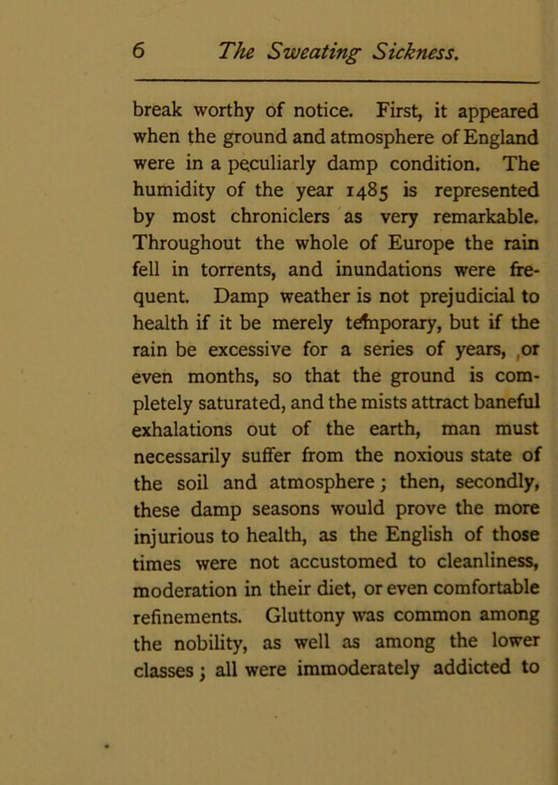 break worthy of notice. First, it appeared when the ground and atmosphere of England were in a peculiarly damp condition. The humidity of the year 1485 is represented by most chroniclers as very remarkable. Throughout the whole of Europe the rain fell in torrents, and inundations were fre- quent. Damp weather is not prejudicial to health if it be merely trfnporary, but if the rain be excessive for a series of years, ,or even months, so that the ground is com- pletely saturated, and the mists attract baneful exhalations out of the earth, man must necessarily suffer from the noxious state of the soil and atmosphere; then, secondly, these damp seasons would prove the more injurious to health, as the English of those times were not accustomed to cleanliness, moderation in their diet, or even comfortable refinements. Gluttony was common among the nobility, as well as among the lower classes; all were immoderately addicted to