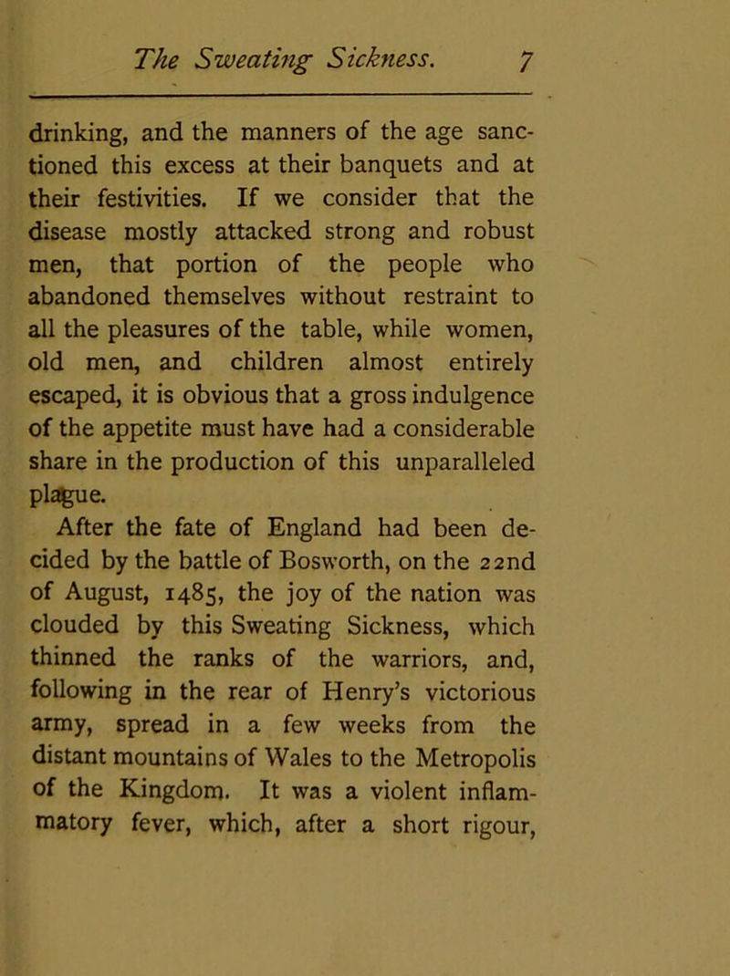 drinking, and the manners of the age sanc- tioned this excess at their banquets and at their festivities. If we consider that the disease mostly attacked strong and robust men, that portion of the people who abandoned themselves without restraint to all the pleasures of the table, while women, old men, and children almost entirely escaped, it is obvious that a gross indulgence of the appetite must have had a considerable share in the production of this unparalleled plague. After the fate of England had been de- cided by the battle of Bosworth, on the 22nd of August, 1485, the joy of the nation was clouded by this Sweating Sickness, which thinned the ranks of the warriors, and, following in the rear of Henry’s victorious army, spread in a few weeks from the distant mountains of Wales to the Metropolis of the Kingdom. It was a violent inflam- matory fever, which, after a short rigour.