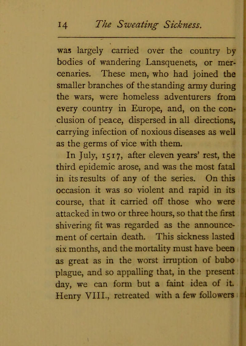 was largely carried over the country by bodies of wandering Lansquenets, or mer- I cenaries. These men, who had joined the smaller branches of the standing army during s the wars, were homeless adventurers from ] every country in Europe, and, on the con* i elusion of peace, dispersed in all directions, carrying infection of noxious diseases as well I as the germs of vice with them. ! In July, 1517, after eleven years’ rest, the (> third epidemic arose, and was the most fatal t in its results of any of the series. On this t occasion it was so violent and rapid in its ' course, that it carried off those who were « attacked in two or three hours, so that the first » shivering fit was regarded as the announce- ? ment of certain death. This sickness lasted ) six months, and the mortality must have been as great as in the worst irruption of bubo > plague, and so appalling that, in the present ( day, we can form but a faint idea of it I Henry VIII., retreated with a few followers •