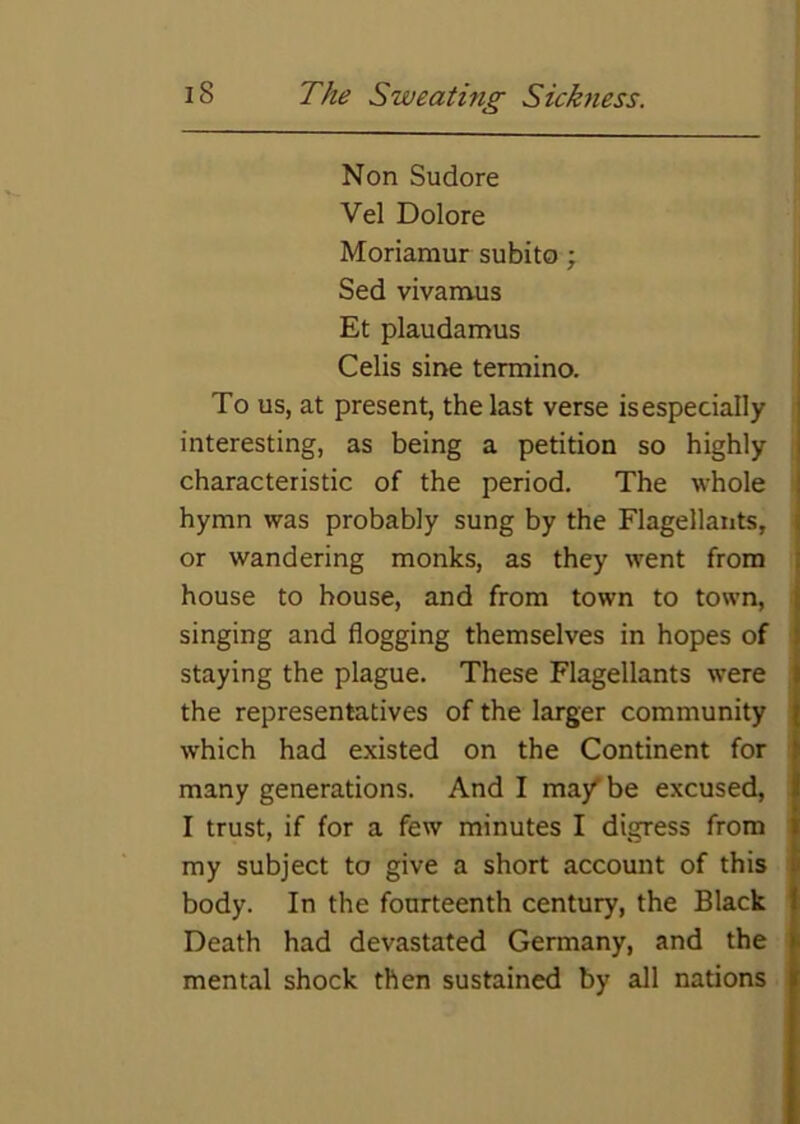 Non Sudore Vel Dolore Moriamur subito ; Sed vivanvus Et plaudamus Celis sine termino. To us, at present, the last verse is especially interesting, as being a petition so highly characteristic of the period. The whole hymn was probably sung by the Flagellants, or wandering monks, as they went from house to house, and from town to town, singing and flogging themselves in hopes of staying the plague. These Flagellants were the representatives of the larger community which had existed on the Continent for many generations. And I ma/ be excused, I trust, if for a few minutes I digress from my subject to give a short account of this body. In the fourteenth century, the Black Death had devastated Germany, and the mental shock then sustained by all nations