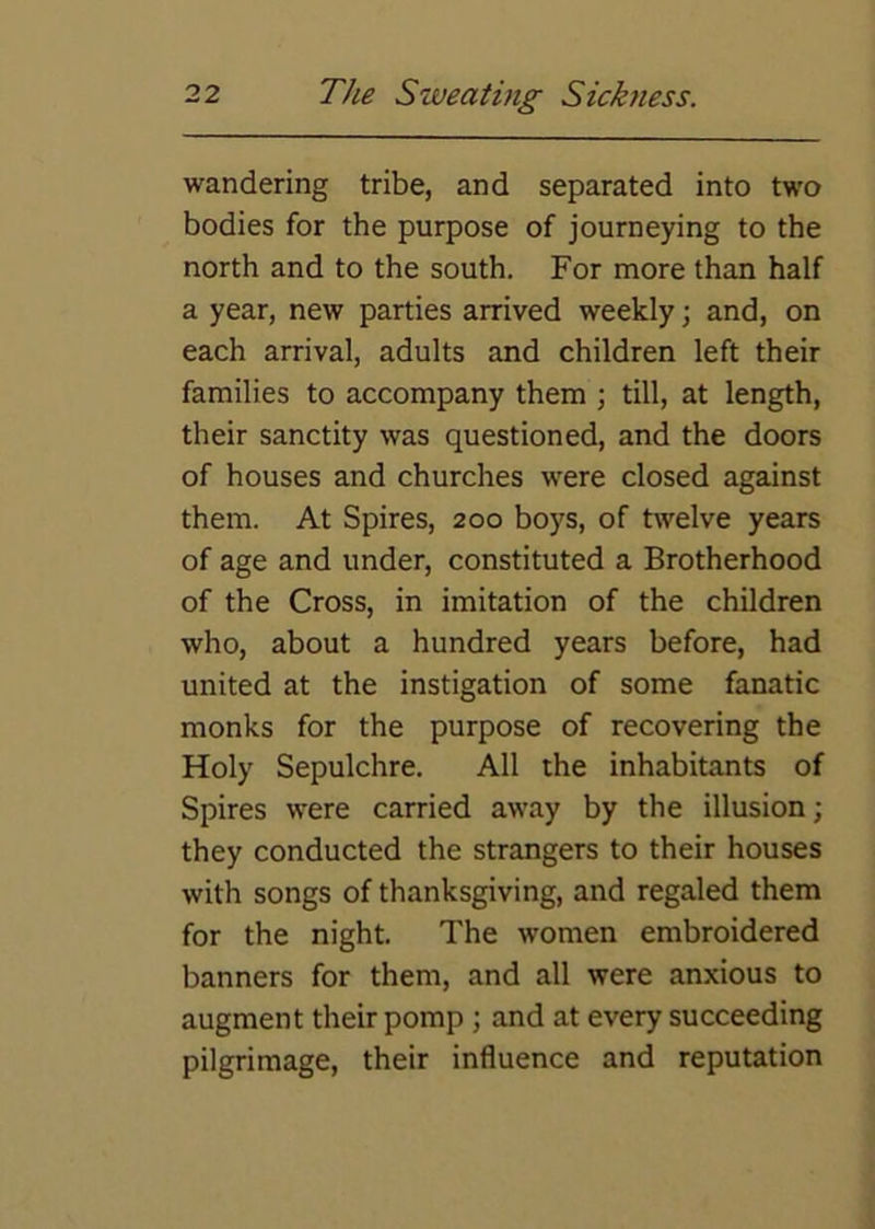 wandering tribe, and separated into two bodies for the purpose of journeying to the north and to the south. For more than half a year, new parties arrived weekly; and, on each arrival, adults and children left their families to accompany them ; till, at length, their sanctity was questioned, and the doors of houses and churches were closed against them. At Spires, 200 boys, of twelve years of age and under, constituted a Brotherhood of the Cross, in imitation of the children who, about a hundred years before, had united at the instigation of some fanatic monks for the purpose of recovering the Holy Sepulchre. All the inhabitants of Spires were carried away by the illusion; they conducted the strangers to their houses with songs of thanksgiving, and regaled them for the night. The women embroidered banners for them, and all were anxious to augment their pomp; and at every succeeding pilgrimage, their influence and reputation