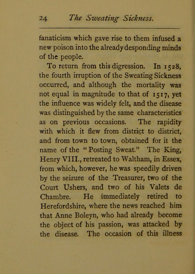 fanaticism which gave rise to them infused a new poison into the already desponding minds of the people. To return from this digression. In 1528, the fourth irruption of the Sweating Sickness occurred, and although the mortality was not equal in magnitude to that of 1517, yet the influence was widely felt, and the disease was distinguished by the same characteristics as on previous occasions. The rapidity with which it flew from district to district, and from town to town, obtained for it the name of the “ Posting Sweat.” The King, Henry VIII., retreated to Waltham, in Essex, from which, however, he was speedily driven by the seizure of the Treasurer, two of the Court Ushers, and two of his Valets de Chambre. He immediately retired to Herefordshire, where the news reached him that Anne Boleyn, who had already become the object of his passion, was attacked by the disease. The occasion of this illness