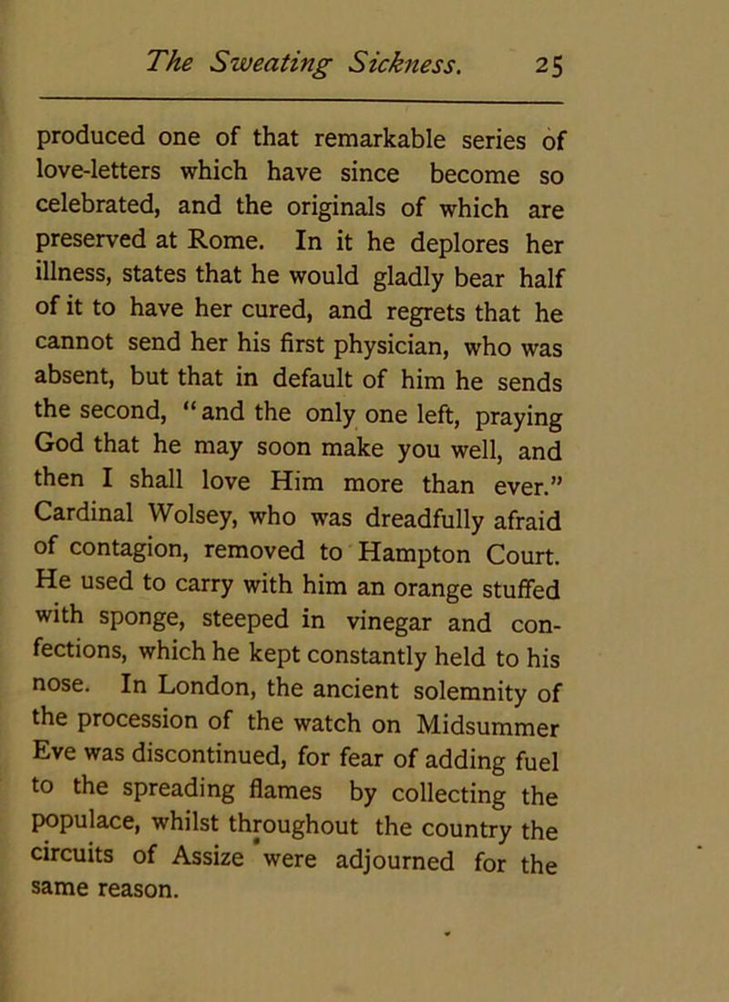 produced one of that remarkable series of love-letters which have since become so celebrated, and the originals of which are preserved at Rome. In it he deplores her illness, states that he would gladly bear half of it to have her cured, and regrets that he cannot send her his first physician, who was absent, but that in default of him he sends the second, “ and the only one left, praying God that he may soon make you well, and then I shall love Him more than ever.” Cardinal Wolsey, who was dreadfully afraid of contagion, removed to Hampton Court. He used to carry with him an orange stuffed with sponge, steeped in vinegar and con- fections, which he kept constantly held to his nose. In London, the ancient solemnity of the procession of the watch on Midsummer Eve was discontinued, for fear of adding fuel to the spreading flames by collecting the populace, whilst throughout the country the circuits of Assize were adjourned for the same reason.