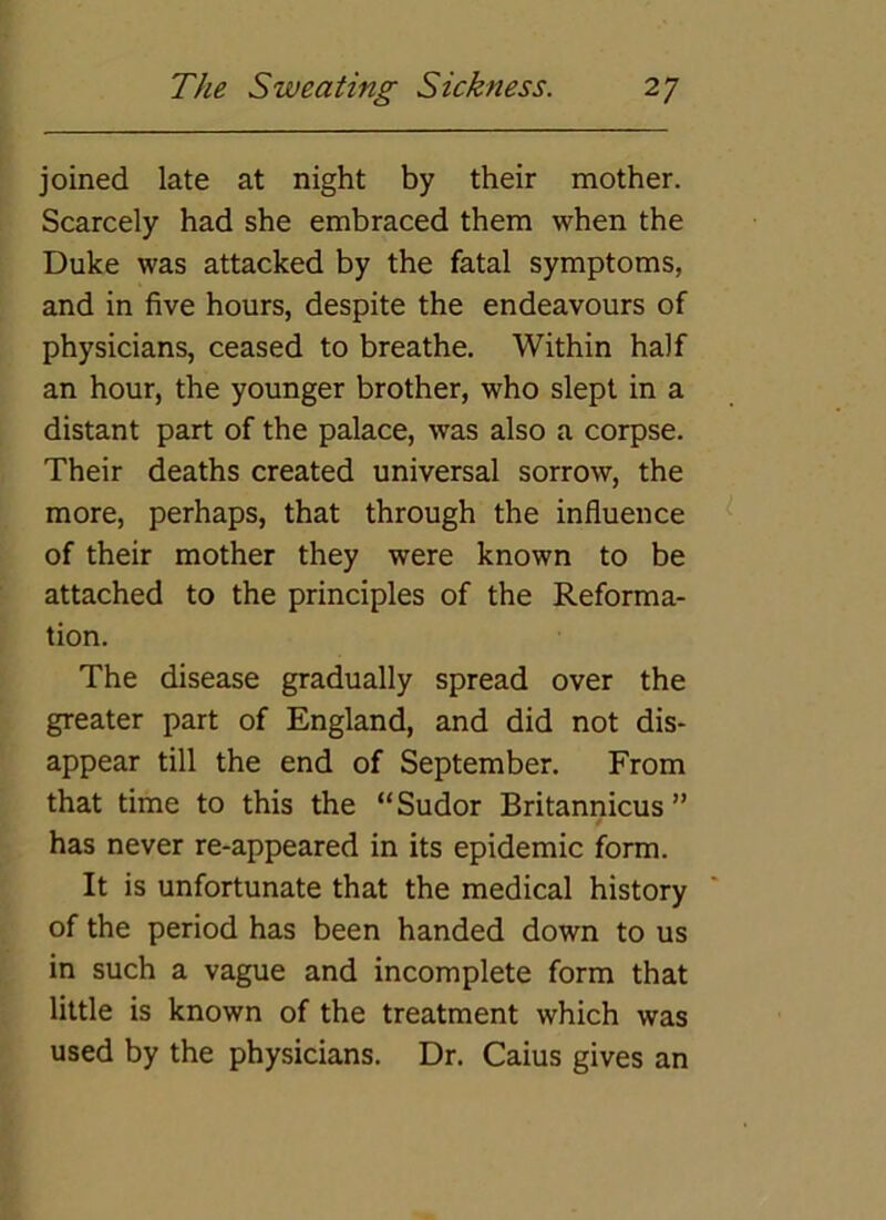 joined late at night by their mother. Scarcely had she embraced them when the Duke was attacked by the fatal symptoms, and in five hours, despite the endeavours of physicians, ceased to breathe. Within half an hour, the younger brother, who slept in a distant part of the palace, was also a corpse. Their deaths created universal sorrow, the more, perhaps, that through the influence of their mother they were known to be attached to the principles of the Reforma- tion. The disease gradually spread over the greater part of England, and did not dis- appear till the end of September. From that time to this the “Sudor Britanrricus ” has never re-appeared in its epidemic form. It is unfortunate that the medical history of the period has been handed down to us in such a vague and incomplete form that little is known of the treatment which was used by the physicians. Dr. Caius gives an