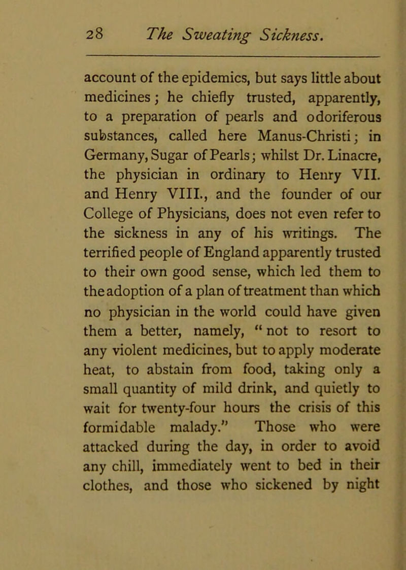 account of the epidemics, but says little about medicines; he chiefly trusted, apparently, to a preparation of pearls and odoriferous substances, called here Manus-Christi; in Germany, Sugar of Pearls; whilst Dr.Linacre, the physician in ordinary to Henry VII. and Henry VIII., and the founder of our College of Physicians, does not even refer to the sickness in any of his writings. The terrified people of England apparently trusted to their own good sense, which led them to the adoption of a plan of treatment than which no physician in the world could have given them a better, namely, “ not to resort to any violent medicines, but to apply moderate heat, to abstain from food, taking only a small quantity of mild drink, and quietly to wait for twenty-four hours the crisis of this formidable malady. Those who were attacked during the day, in order to avoid any chill, immediately went to bed in their clothes, and those who sickened by night