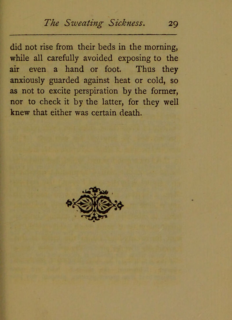 did not rise from their beds in the morning, while all carefully avoided exposing to the air even a hand or foot. Thus they anxiously guarded against heat or cold, so as not to excite perspiration by the former, nor to check it by the latter, for they well knew that either was certain death.
