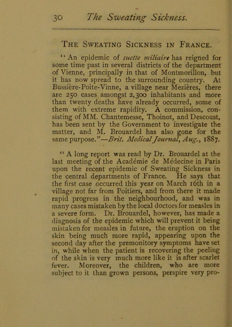 The Sweating Sickness in France. ‘ ‘ An epidemic of suette miliaire has reigned for some time past in several districts of the department of Vienne, principally in that of Montmorillon, but it has now spread to the surrounding country. At Bussifere-Poite-Vinne, a village near Mezi^res, there are 250 cases amongst 2,300 inhabitants and more than twenty deaths have already occurred, some of them with extreme rapidity. A commission, con- sisting of MM. Chantemesse, Thoinot, and Descoust, has been sent by the Government to investigate the matter, and M. Brouardel has also gone for the same purpose.”—Brit. Medical Journal, Aug. ^ 1887. “ A long report was read by Dr. Brouardel at the last meeting of the Academie de Medecine in Paris upon the recent epidemic of Sweating Sickness in the central departments of France. He says that the first case occurred this year on March i6th in a village not far from Poitiers, and from there it made rapid progress in the neighbourhood, and was in many cases mistaken by the local doctors for mea.sles in a severe form. Dr. Brouardel, however, has made a diagnosis of the epidemic which will prevent it being mistaken for measles in future, the eruption on the skin being much more rapid, appearing upon the second day after the premonitory symptoms have set in, while when the patient is recovering the peeling of the skin is very much more like it is after scarlet fever. Moreover, the children, who are more subject to it than grown persons, perspire very pro-