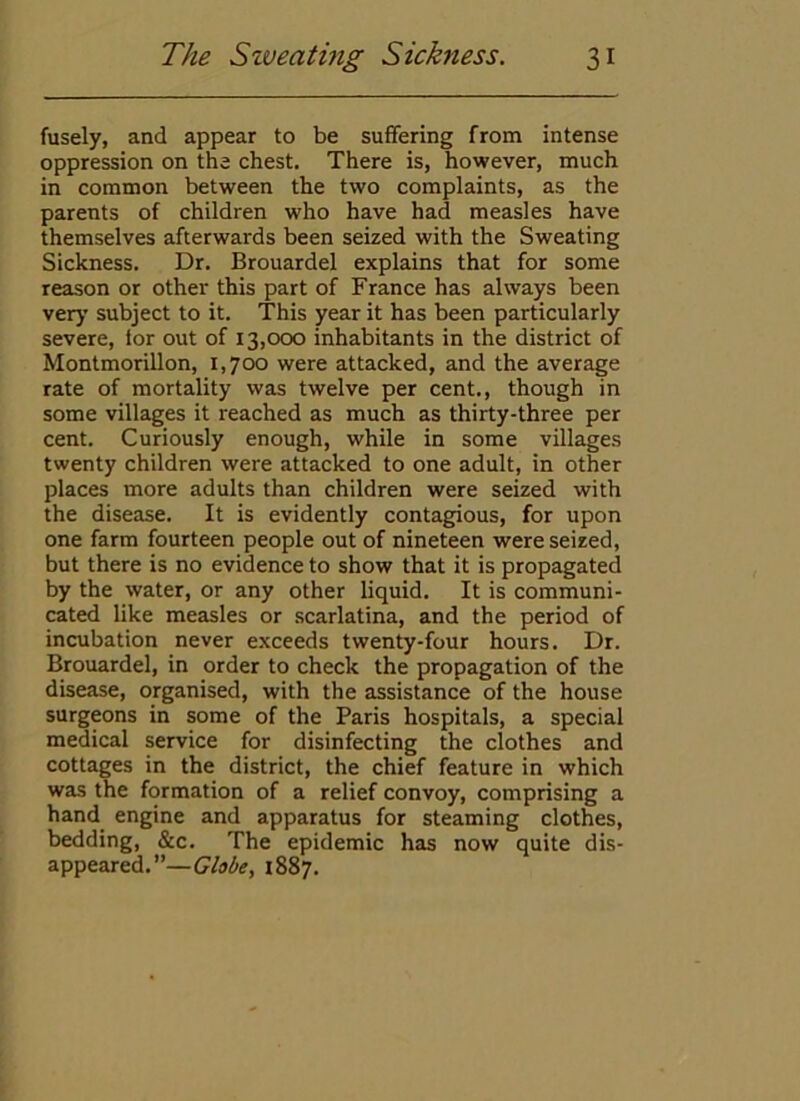 fusely, and appear to be suffering from intense oppression on the chest. There is, however, much in common between the two complaints, as the parents of children who have had measles have themselves afterwards been seized with the Sweating Sickness. Dr. Brouardel explains that for some reason or other this part of France has always been very subject to it. This year it has been particularly severe, lor out of 13,000 inhabitants in the district of Montmorillon, 1,700 were attacked, and the average rate of mortality was twelve per cent., though in some villages it reached as much as thirty-three per cent. Curiously enough, while in some villages twenty children were attacked to one adult, in other places more adults than children were seized with the disease. It is evidently contagious, for upon one farm fourteen people out of nineteen were seized, but there is no evidence to show that it is propagated by the water, or any other liquid. It is communi- cated like measles or scarlatina, and the period of incubation never exceeds twenty-four hours. Dr. Brouardel, in order to check the propagation of the disease, organised, with the assistance of the house surgeons in some of the Paris hospitals, a special medical service for disinfecting the clothes and cottages in the district, the chief feature in which was the formation of a relief convoy, comprising a hand_ engine and apparatus for steaming clothes, bedding, &c. The epidemic has now quite dis- appeared.”—Globe, 1887.