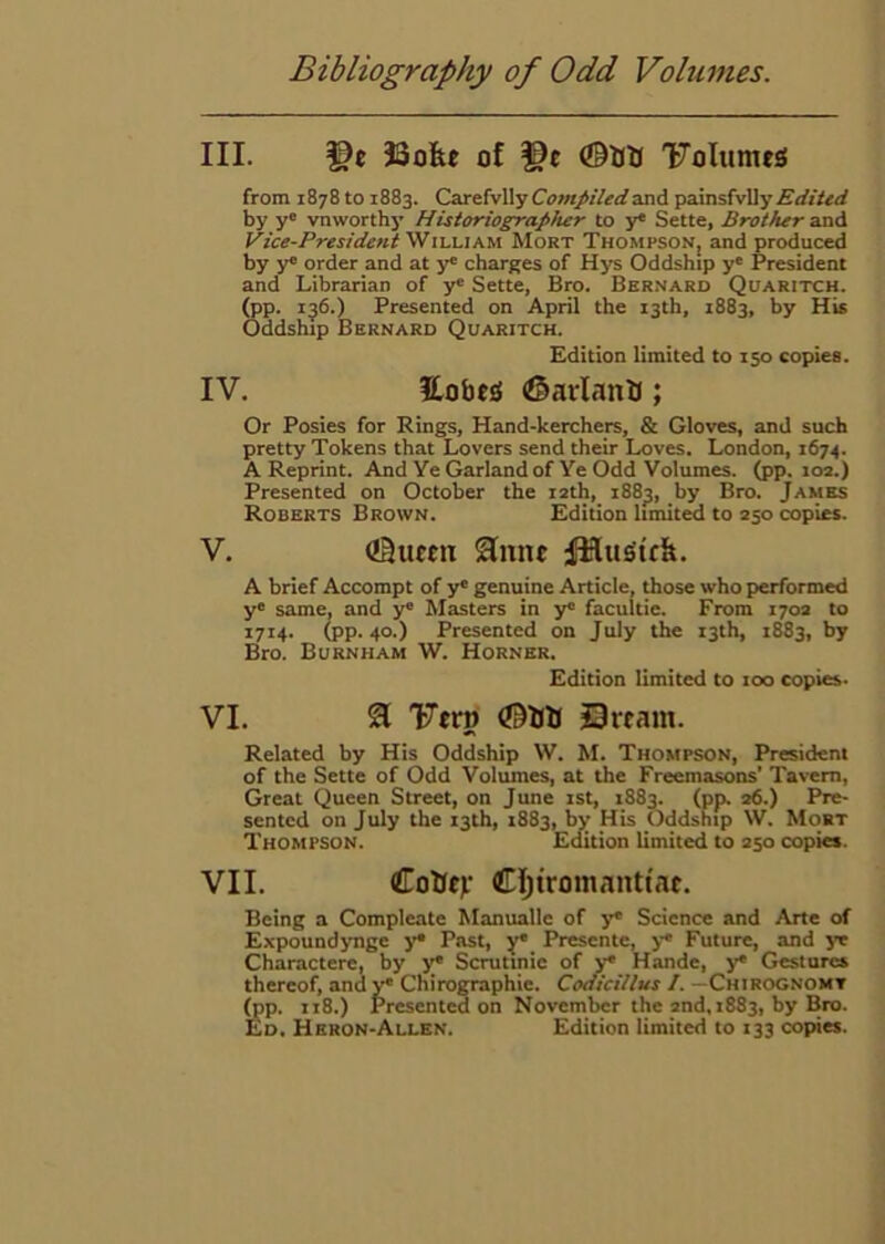 III. JSofee of ©Utt 'FoIumeS from 1878 to 1883. Cai&iyWy Compiled and ^axasfvUy Edited by y® vnworthy Historiographer to y* Sette, Brother and yice-PresidentW 11,1.1 Mort Thompson; and produced by y® order and at y® charges of Hys Oddship y® President and Librarian of y® Sette, Bro. Bernard Quaritch. (pp. ij6.) Presented on April the 13th, 1883, by His Oddship Bernard Quaritch. Edition limited to 150 copies. IV. Hobefi (©arlanB; Or Posies for Rings, Hand-kerchers, & Gloves, and such pretty Tokens that Lovers send their Loves. London, 1674. A Reprint. And Ye Garland of Ye Odd Volumes, (pp. 10a.) Presented on October the 12th, 188^, by Bro. James Roberts Brown. Edition limits to 250 copies. V. <!BueEtx Slmu A brief Accompt of y® genuine Article, those who performed y® same, and y® Masters in y® facultie. From 170a to 1714. (pp. 40.) Presented on July the 13th, 1883, by Bro. Burnham W. Horner. Edition limited to 100 copies. VI. 21 'Ftrp Qrcam. Related by His Oddship W. M. Thompson, President of the Sette of Odd Volumes, at the Freemasons’ Tavern, Great Queen Street, on June 1st, 1883. (pp. ad.) Pre- sented on July the 13th, 1883, by His Oddship \V. Mobt Thompson. Edition limited to 250 copies. VII. CoBfj’ CIjiromanttae. Being a Compleate Manualle of y* Science and Arte of Expoundynge y® Past, y® Presente, y® Future, and ye Charactere, by y® Scrutinie of 3^ Hande, y* Gestures thereof, andy® Chirographie. Codicillus /. —Chirognomt ^p. 118.) Presented on November the and, 1883, by Bro. Ed. Heron-Allen. Edition limited to 133 copies.