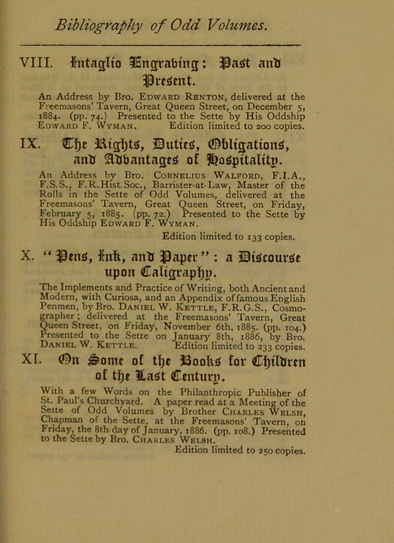 VIII. {ntaglfo 36ng;rabhTg: ^a^t antj An Address by Bro. Edward Renton, delivered at the Freemasons’ Tavern, Great Queen Street, on December 5, 1884. (pp. 74.) Presented to the Sette by His Oddship Edward F. Wvman. Edition limited to 200 copies. IX. Clje ©uttc^g, (©bligattong, anU flUbantagcg of f^ogpitalitg. An Address by Bro. Cornelius Walford, F.I.A., F.S.S., F.R.Hist.Soc., Barrister-at-Law, Master of the Rolls in the Sette of Odd Volumes, delivered at the Freemasons' Tavern, Great Queen Street, on Friday, February 5, 1885. (pp. 72.) Presented to the Sette by His Oddship Edward F. Wyman. Edition limited to 133 copies. X. “ ^eng, 5nfe, auU J^apei’” : a iiigcourgc upon Ca%rapl;«. The Implements and Practice of Writing, both Ancient and Modem, with Curiosa, and an Appendix of famous English Penmen, by Bro. Daniel W. Kettle, F.R.G.S., Cosmo- grapher; delivered at the Freemasons’ Tavern, Great Queen Street, on Friday, November 6th, 1885. (pp. 104.) Presented to the Sette on January 8th, 1886, by Bro. Daniel W. Kettle. Edition limited to 233 copies. XI. #n ^ome of tljc J3oofeg for Cf)tlbrtn of tl)£ Hagt Cfuturp. With a few Words on the Philanthropic Publisher of St. Paul's Churchyard. A paper read at a Meeting of the Sette of Odd Volumes by Brother Charles Welsh, Chapman of the Sette, at the Freemasons' Tavern, on bnday, the 8th day of January, 1886. (pp. io8.) Presented to the Sette by Bro. Charles Welsh.