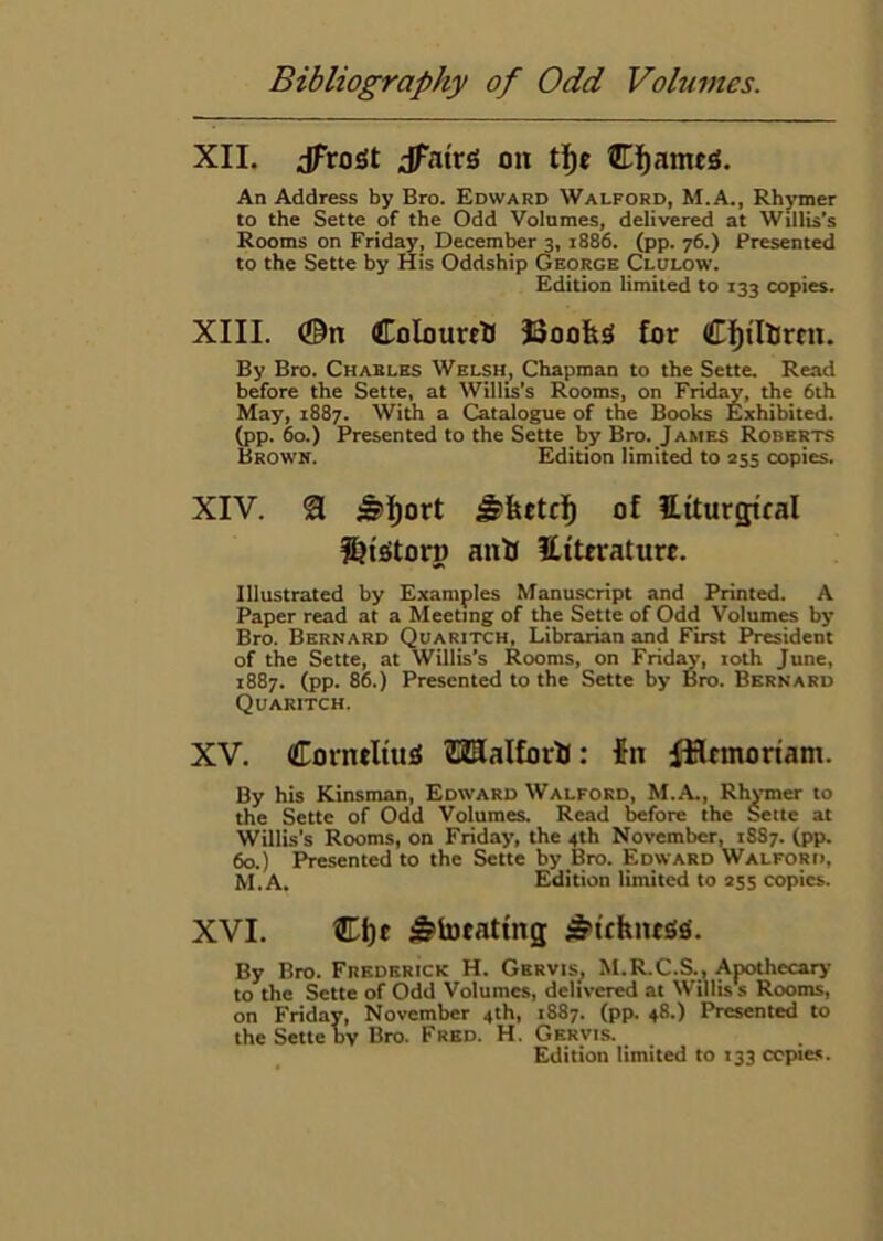 XII. dFroSt dfatrs oii tl)t Cj^amcji. An Address by Bro. Edward Walford, M.A., Rhymer to the Sette of the Odd Volumes, delivered at Willis’s Rooms on Friday, December 3, 1886. (pp. 76.) Presented to the Sette by His Oddship George Clulow. Edition limited to 133 copies. XIII. (©n Coloured Boohs lor By Bro. Charles Welsh, Chapman to the Sette. Read before the Sette, at Willis’s Rooms, on Friday, the 6th May, 1887. With a Catalogue of the Books Exhibited, (pp. 60.) Presented to the Sette by Bro. James Roberts Brown. Edition limited to 355 copies. XIV. a ^][)ort ^hetfl) of Htturg;tcal l&tStorD anh Hiteraturr. Illustrated by Examples Manuscript and Printed. A Paper read at a Meeting of the Sette of Odd Volumes by Bro. Bernard Quaritch, Librarian and First President of the Sette, at Willis’s Rooms, on Frid^, loth June, 1887. (pp. 86.) Presented to the Sette by Bro. Bernard Quaritch. XV. Corntituji SUJUalforU: fn ifinnoriam. By his Kinsman, Edward Walford, M.A., RhjTner to the Sette of Odd Volumes, Read before the Sette at Willis’s Rooms, on Friday, the 4th November, 1887. (pp. 60.) Presented to the Sette by Bro. Edward Walford, M.A, Edition limited to 255 copies. XVI. ®f)c ^tocattng ^^uhiuss. By Bro. Frederick H. Gervis^ M.R.C.S., Apothecary to the Sette of Odd Volumes, delD-ered at Willis s Rooms, on Friday, November 4th, 1887. (pp. 48.) Presented to the Sette by Bro. Fred. H. Gervis.