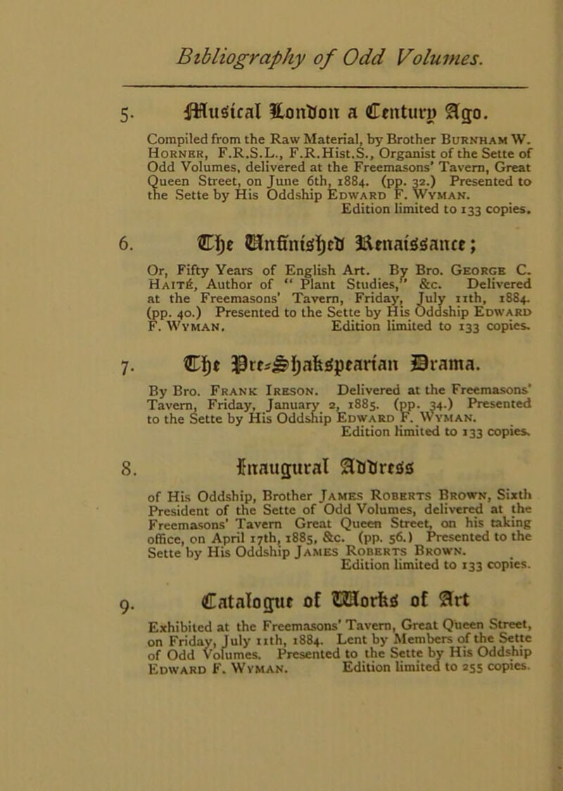 5. ifHtigical HonHoit a Centuru ^go. Compiled from the Raw Material, by Brother Burkham W. Horner, F.R.S.L., F.R.Hist.S., Organist of the Sette of Odd Volumes, delivered at the Freemasons’ Tavern, Great Queen Street, on June 6th, 1884. (pp. 32.) Presented to the Sette by His Oddship Edward F. Wyman. Edition limited to 133 copies. 6. ®ijc BtnaiS^auce; Or, Fifty Years of English Art. By Bro. George C. Hait6, Author of “ Plant Studies,” &c. Delivered at the Freemasons' Tavern, Friday, July iith, 1884. (pp. 40.) Presented to the Sette by His Oddship Edward F. WvMAN. Edition limited to 133 copies. 7. 33rti^IjafeiSpearian Siama. By Bro. Frank Ireson. Delivered at the Freemasons’ Tavern, Friday, January 2, 1885. (pp. 34.) Presented to the Sette by His Oddship Edward F. Wyman. Edition Kmited to 133 copies. 8. fitaugural 2llitJrt£!0 of HLs Oddship, Brother Jame.s Roberts Brown, Sixth President of the Sette of Odd Volumes, delivered at the Freemasons’ Tavern Great Queen Street, on his taking office, on April 17th, 188s, &c. (pp. 56.) Presented to the Sette by His Oddship James Roberts Brown. Edition limited to 133 copies. 9. Catalogtit of ?3Horfe0 of 2lrt Exhibited at the Freemasons’ Tavern, Great Queen Street, on Friday, July iith, 1884. Lent by Members of the Sette of Odd Volumes. Presented to the Sette by His Oddship Edward F. Wyman. Edition limited to 255 copies.