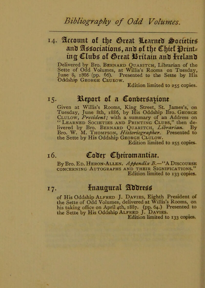 14. Account of ti)c (great EeanuH ^ociettes aitlj Ssgociationsi, ani of t]^e Ci^tcf ^^rint^ in 3 Clubs! of @veat JSritatu anU firelanb Delivered by Bro. Bernard Quaritch, Librarian of the Sette of Odd Volumes, at Willis’s Rooms on Tuesday, June 8, i886 (pp. 66). Presented to the Sette by His Oddship George Ctutow. Edition limited to 255 copies. 15. I^eport of a Conbcr^a^ione Given at Willis's Rooms, King Street, Sl James’s, on Tuesday, June 8th, 1886, by His Oddship Bro. George Clulow, President; with a summary of an Address on “ Learned Societies and Printing Clubs,” then de- livered by Bro. Bernard Quaritch, Librarian. By Bro. W. M. Thompson, Historiographer. Presented to the Sette by Hia Oddship George Clulow. Edition limited to 255 copies. 16. CoUtp Ci^etromanttae. By Bro. Ed. Heron-Allen. Appendix B.—“A Discourse CONCERNING AUTOGRAPHS AND THEIR SIGNIFICATIONS.” Edition limited to 133 copies. 17. finaugural Sbbrcjlf; of His Oddship Alfred J. Davies, Eighth President of the Sette of Odd Volumes, delivered at Willis’s Rooms, on his taking office on April 4th, 1887. (pm 64.) Presented to tile Sette by His Oddiship Alfred J. Davies.