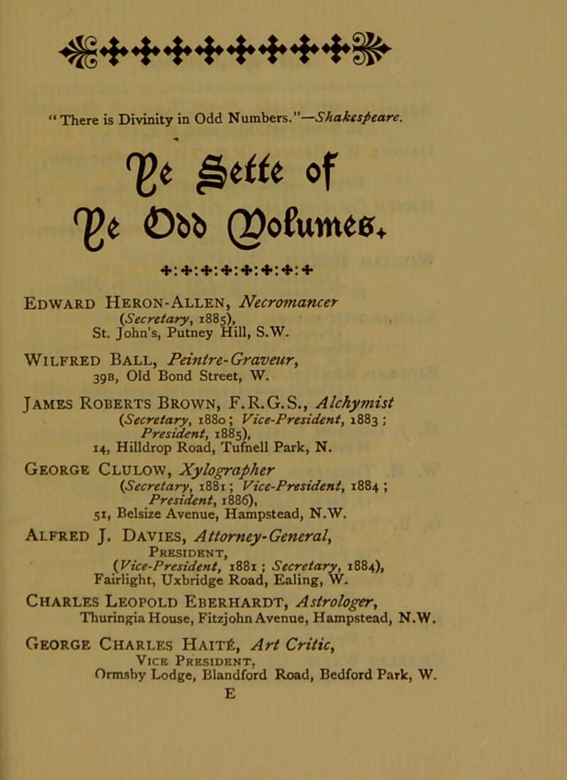  There is Divinity in Odd Numbers.”—5Aa^«/«are. Edward Heron-Allen, Necromancer (Secretary, 1885), , St. John’s, Putney Hill, S.W. Wilfred Ball, Peinire-Gravetir, 39B, Old Bond Street, W. James Roberts Brown, F.R.G.S., Alchymist (Secretary, i88o; Vice-President, 1883 ; President, 1885), 14, Hilldrop Road, Tufnell Park, N. George Clulow, Xylographer (Secretary, 1881; Vice-President, 1884 ; President, 1886), SI, Belsize Avenue, Hampstead, N.W. Alfred J. Davies, Attorney-General, President, (Vice-President, 1881 : Secretary, 1884), Fairlight, Uxbridge Road, Ealing, W. Charles Leopold Eberhardt, Astrologer, Thuringia House, Fitzjohn Avenue, Hampstead, N.W. George Charles Hait6, Art Critic, •F; + Vice President Ormsby Lodge, Blandford Road, Bedford Park, W. E