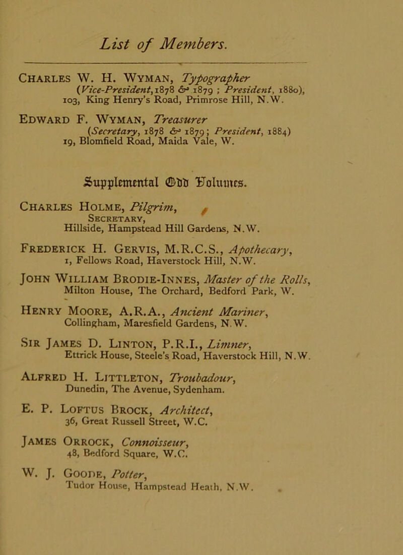 Charles W. H. Wyman, Typographer {yice-President,iiyh 1879 ; President, 1880), 103, King Henry's Road, Primrose Hill, N.W. Edward F. Wyman, Treasurer (Secretary, 1878 1879; President, 1884) 19, Blomfield Road, Maida Vale, W. Supplcmmtal ©ilj Uoliuius. Charles Holme, Pilgrim, ^ Secretary, Hillside, Hampstead Hill Gardens, N.W. Frederick H. Gervis, M.R.C.S., Apothecary, I, Fellows Road, Haverstock Hill, N.W. John William Brodie-Innes, Master of the Rolls, Milton House, The Orchard, Bedford Park, W. Henry Moore, A.R.A., Ancient Mariner, Collingham, Maresfield Gardens, N.W. Sir James D. Linton, F.R.I., Limtter, Ettrick House, Steele’s Road, Haverstock Hill, N.W. Alfred H. Littleton, Troubadour, Dunedin, The Avenue, Sydenham. E. P. Loftus Brock, Architect, 36, Great Russell Street, W.C. James Orrock, Connoisseur, 48, Bedford Square, W.C. W. J. Goode, Potter, Tudor House, Hampstead Heath, N.W.