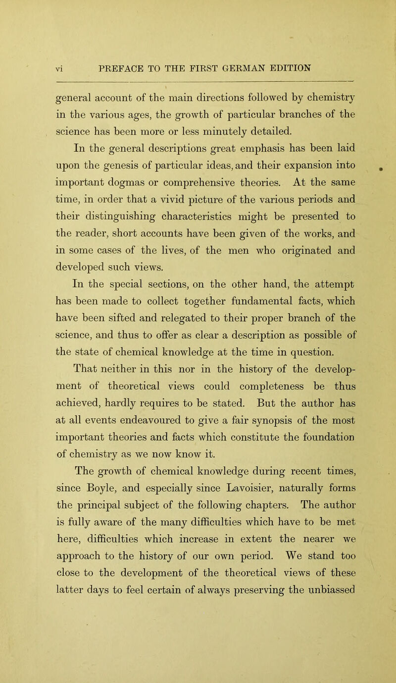 general account of the main directions followed by chemistry in the various ages, the growth of particular branches of the science has been more or less minutely detailed. In the general descriptions great emphasis has been laid upon the genesis of particular ideas, and their expansion into important dogmas or comprehensive theories. At the same time, in order that a vivid picture of the various periods and their distinguishing characteristics might be presented to the reader, short accounts have been given of the works, and in some cases of the lives, of the men who originated and developed such views. In the special sections, on the other hand, the attempt has been made to collect together fundamental facts, which have been sifted and relegated to their proper branch of the science, and thus to offer as clear a description as possible of the state of chemical knowledge at the time in question. That neither in this nor in the history of the develop- ment of theoretical views could completeness be thus achieved, hardly requires to be stated. But the author has at all events endeavoured to give a fair synopsis of the most important theories and facts which constitute the foundation of chemistry as we now know it. The growth of chemical knowledge during recent times, since Boyle, and especially since Lavoisier, naturally forms the principal subject of the following chapters. The author is fully aware of the many difficiilties which have to be met here, difficulties which increase in extent the nearer we approach to the history of our own period. We stand too close to the development of the theoretical views of these latter days to feel certain of always preserving the unbiassed