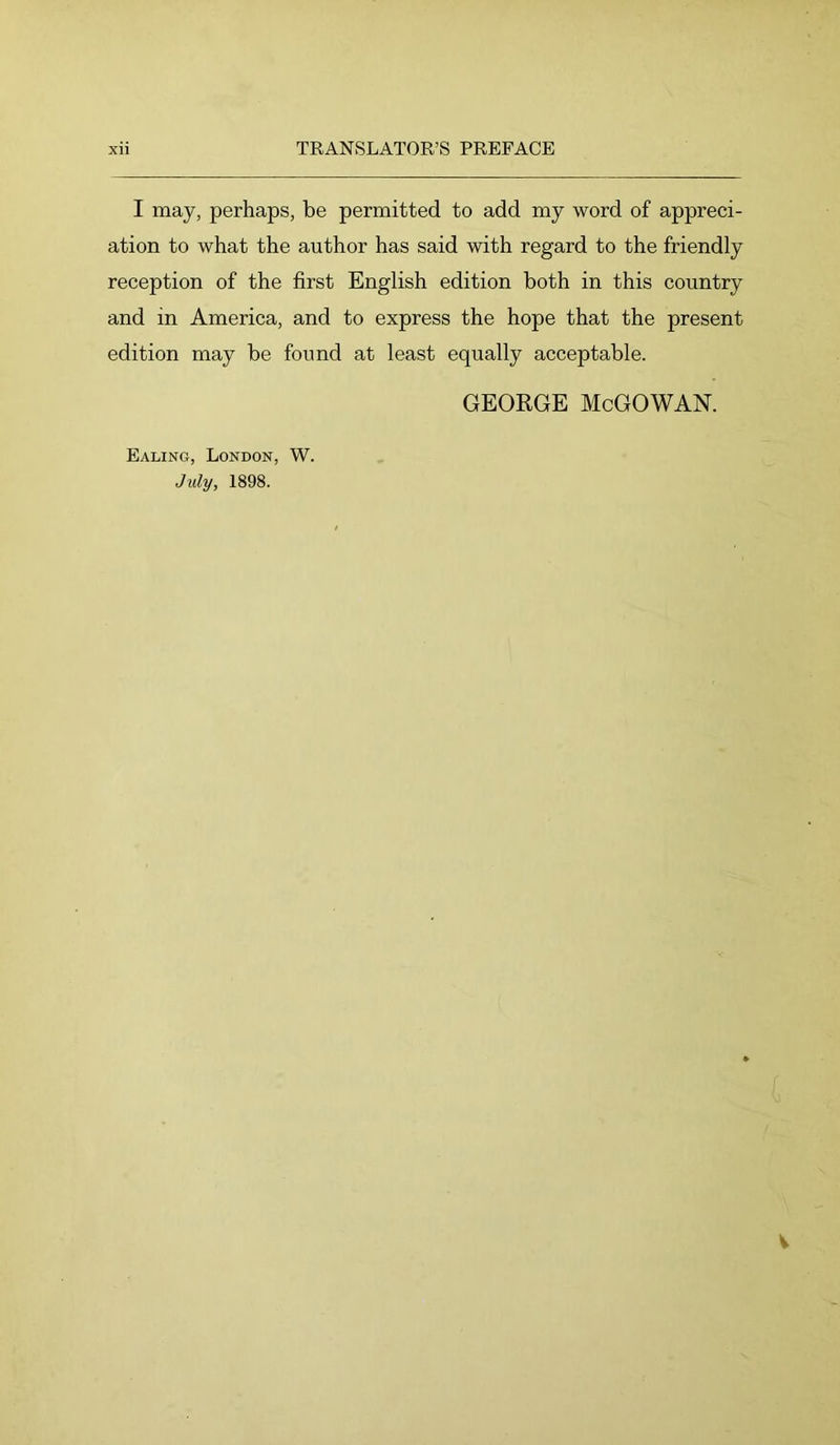 I may, perhaps, be permitted to add my word of appreci- ation to what the author has said with regard to the friendly reception of the first English edition both in this country and in America, and to express the hope that the present edition may be found at least equally acceptable. Ealing, London, W. July, 1898. GEORGE McGOWAN.