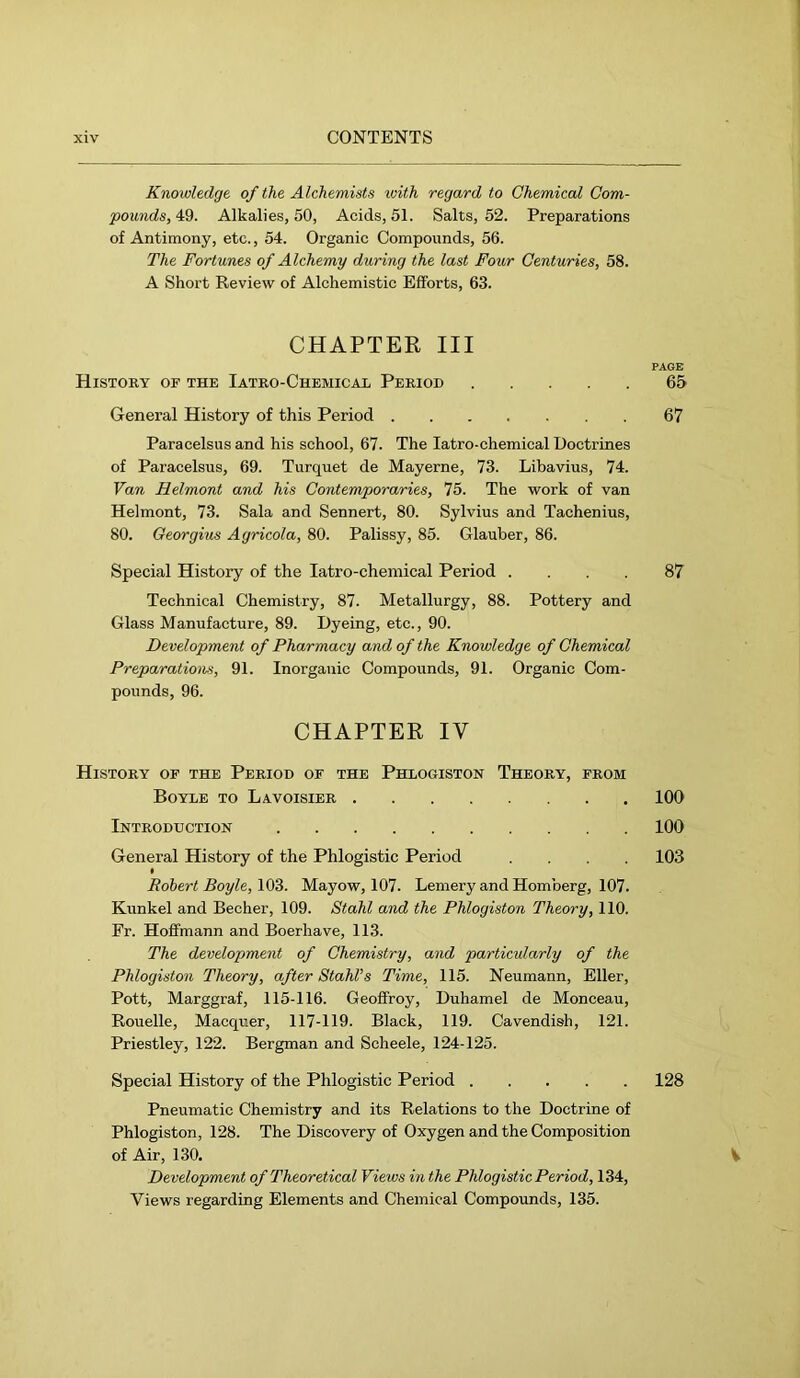 Knowledge of the Alchemists xoith regard to Chemical Com- pounds, 49. Alkalies, 50, Acids, 51. Salts, 52. Preparations of Antimony, etc., 54. Organic Compounds, 56. The Fortunes of Alchemy during the last Four Centuries, 58. A Short Review of Alchemistic Efforts, 63. CHAPTER III PAGE History of the Iatro-Chemicae Period 65 General History of this Period 67 Paracelsus and his school, 67. The latro-chemical Doctrines of Paracelsus, 69. Turquet de Mayerne, 73. Libavius, 74. Van Helmont and his Contemporaries, 75. The work of van Helmont, 73. Sala and Sennert, 80. Sylvius and Tachenius, 80. Georgius Agricola, 80. Palissy, 85. Glauber, 86. Special History of the latro-cheniical Period .... 87 Technical Chemistry, 87. Metallurgy, 88. Pottery and Glass Manufacture, 89. Dyeing, etc., 90. Development of Pharmacy and of the Knowledge of Chemical Preparations, 91. Inorganic Compounds, 91. Organic Com- pounds, 96. CHAPTER IV History of the Period of the Phlogiston Theory, from Boyle to Lavoisier 100 Introduction 100 General History of the Phlogistic Period .... 103 Robert Boyle, Mayow, 107. Lemery and Homberg, 107. Kunkel and Becher, 109. Stahl and the Phlogiston Theory, 110. Er. Hoffmann and Boerhave, 113. The development of Chemistry, and particularly of the Phlogiston Theory, after Stahl’s Time, 115. Neumann, Eller, Pott, Marggraf, 115-116. Geofifroy, Duhamel de Monceau, Rouelle, Macquer, 117-119. Black, 119. Cavendish, 121. Priestley, 122. Bergman and Scheele, 124-125. Special History of the Phlogistic Period 128 Pneumatic Chemistry and its Relations to the Doctrine of Phlogiston, 128. The Discovery of Oxygen and the Composition of Air, 130. V Development of Theoretical Views in the Phlogistic Period, 134, Views regarding Elements and Chemical Compounds, 135.