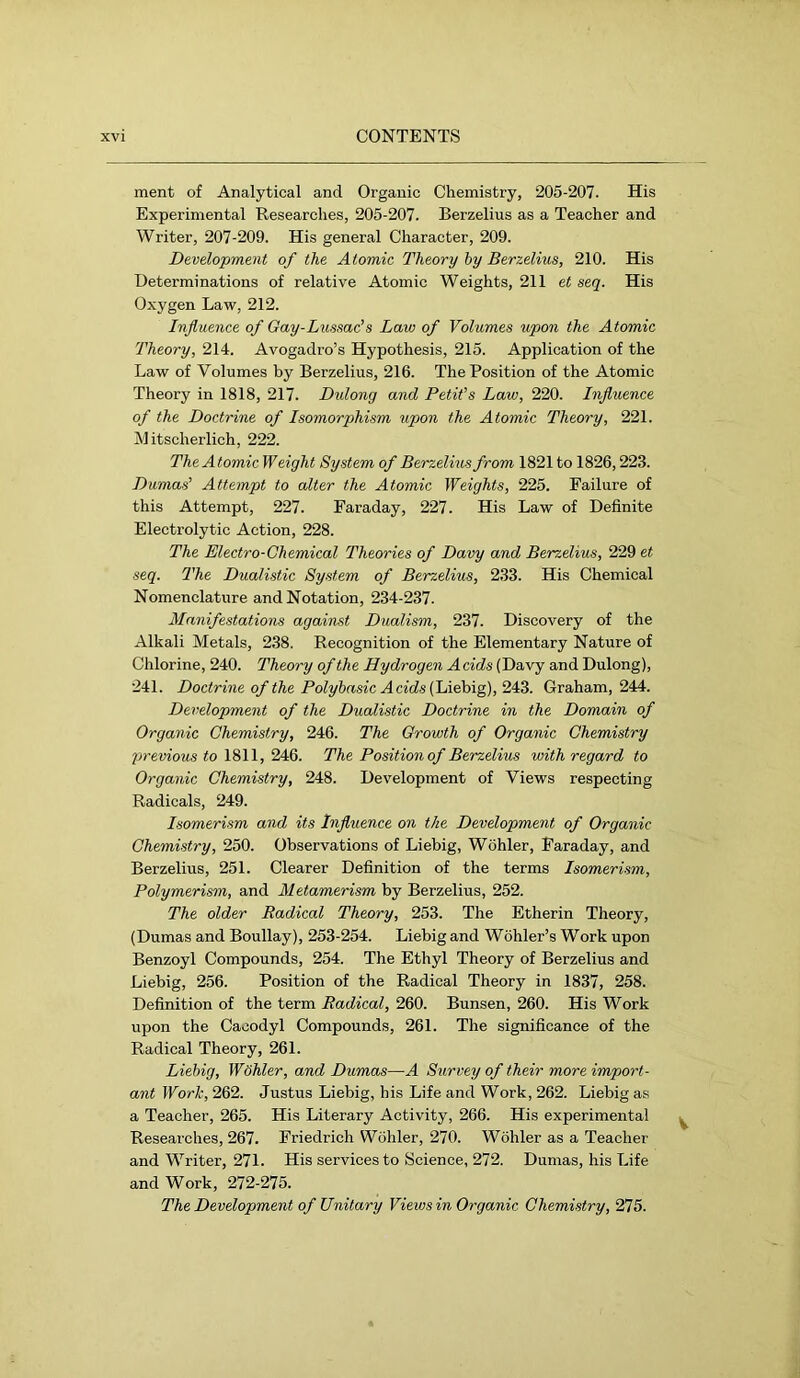 ment of Analytical and Organic Chemistry, 205-207. His Experimental Researches, 205-207. Berzelius as a Teacher and Writer, 207-209. His general Character, 209. Development of the Atomic Theory hy Berzelius, 210. His Determinations of relative Atomic Weights, 211 et seq. His Oxygen Law, 212. Influence of Gay-Lussac’s Law of Volumes upon the Atomic Theory, 214. Avogadro’s Hypothesis, 215. Application of the Law of Volumes by Berzelius, 216. The Position of the Atomic Theory in 1818, 217. Dulong and Petit’s Law, 220. Influence of the Doctrine of Isomorphism upon the Atomic Theory, 221. Mitscherlich, 222. The Atomic Weight System of Berzelius from 1821 to 1826,223. Dumas’ Attempt to alter the Atomic Weights, 225. Failure of this Attempt, 227. Faraday, 227. His Law of Definite Electrolytic Action, 228. The Electro-Chemical Theories of Davy and Berzelius, 229 et seq. The Dualistic System of Berzelius, 233. His Chemical Nomenclature and Notation, 234-237. Manifestations against Dualism, 237. Discovery of the Alkali Metals, 238. Recognition of the Elementary Nature of Chlorine, 240. Theory of the Hydrogen A cids (Davy and Dulong), 241. Doctrine of the Polyhasic Acids 2^^. Graham, 244. Development of the Dualistic Doctrine in the Domain of Organic Chemistry, 246. The Growth of Organic Chemistry previous to 1811, 24:6. The Position of Berzelius with regard to Organic Chemistry, 248. Development of Views respecting Radicals, 249. Isomerism and its Influence on the Development of Organic Chemistry, 250. Observations of Liebig, Wohler, Faraday, and Berzelius, 251. Clearer Definition of the terms Isomerism, Polymerism, and Metamerism by Berzelius, 252. The older Radical Theory, 253. The Etherin Theory, (Dumas and Boullay), 253-254. Liebig and Wohler’s Work upon Benzoyl Compounds, 254. The Ethyl Theory of Berzelius and Liebig, 256. Position of the Radical Theory in 1837, 258. Definition of the term Radical, 260. Bunsen, 260. His Work upon the Cacodyl Compounds, 261. The significance of the Radical Theory, 261. Liebig, Wähler, and Dumas—A Survey of their more import- ant Work, 262. Justus Liebig, his Life and Work, 262. Liebig as a Teacher, 265. His Literary Activity, 266. His experimental ^ Researches, 267. Friedrich Wohler, 270. Wohler as a Teacher and Writer, 271. His services to Science, 272. Dumas, his Life and Work, 272-275. The Development of Unitary Views in Organic Chemistry, 275.