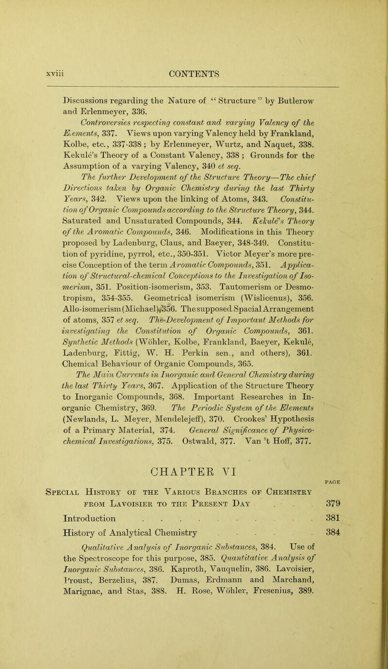 Discussions regarding the Nature of “ Structure ” by Butlerow and Erlenmeyer, 336. Controversies respecting constant and varying Valency of the Elements, 337. Views upon varying Valency held by Frankland, Kolbe, etc., 337-338 ; by Erlenmeyer, Wurtz, and Naquet, 338. Kekul4’s Theory of a Constant Valency, 338 ; Grounds for the Assumption of a varying Valency, 340 et seq. The further Development of the Structure Theory—The chief Directions taken hy Organic Chemistry during the last Thirty Years, 342. Views upon the linking of Atoms, 343. Constitu- tion of Organic Compounds according to the Structure Theory, 344. Saturated and Unsaturated Compounds, 344. Kekule's Theory of the Aromatic Compounds, 346. Modifications in this Theory proposed by Ladenburg, Claus, and Baeyer, 348-349. Constitu- tion of pyridine, pyrrol, etc., 350-351. Victor Meyer’s more pre- cise Conception of the term Aromatic Compounds, 351. Applica- tion of Structxi,ral-chemical Conceptions to the Investigation of Iso- merism, 351. Position-isomerism, 353. Tautomerism or Desmo- tropism, 354-355. Geometrical isomerism (Wislieenus), 356. Allo-isomerism(Michael)y556. Thesupposed Spacial Arrangement of atoms, 357 et seq. The-Development of Important Methods for investigating the Constitution of Organic Compounds, 361. Synthetic Methods (Wohler, Kolbe, Frankland, Baeyer, Kekule, Ladenburg, Fittig, W. H. Perkin sen., and others), 361. Chemical Behaviour of Organic Compounds, 365. The Main Currents in Inorganic and General Chemistry during the last Thirty Years, 367. Application of the Structure Theory to Inorganic Compounds, 368. Important Researches in In- organic Chemistry, 369. The Periodic System of the Elements (Newlands, L. Meyer, Mendelejeff), 370. Crookes’ Hypothesis of a Primary Material, 374. General Significance of Physico- chemical Investigations, 375. Ostwald, 377. Van’t Hoff, 377. CHAPTER VI Special History or the Various Branches of Chemlstry FROM LaVOI,SIER TO THE PRESENT DaY 379 Introduction 381 History of Analytical Chemistry 384 Qualitative Analysis of Inorganic Substances, 384. Use of the Spectroscope for this purpose, 385. Quantitative Analysis of Inorganic Substances, 386. Kaproth, Vauquelin, 386. Lavoisier, Proust, Berzelius, 387. Dumas, Erdmann and Marchand, Marignac, and Stas, 388. H. Rose, Wohler, Fresenius, 389.