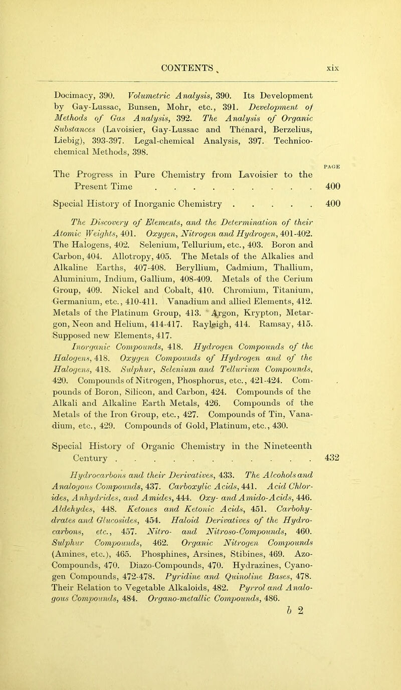 Docimacy, 390. Volumetrie Analysis, 390. Its Development by Gay-Lussac, Bunsen, Mohr, etc., 391. Development of Methods of Gas Analysis, 392. The Analysis of Organic Substances (Lavoisier, Gay-Lussac and Thenard, Berzelius, Liebig), 393-397. Legal-chemical Analysis, 397. Technico- chemical Methods, 398. The Progress in Pure Chemistry from Lavoisier to the Present Time 400 Special History of Inorganic Chemistry 400 The Discovery of Elements, and the Determination of their Atomic Weights, 401. Oxygen, Nitrogen and Hydrogen, 401-402. The Halogens, 402. Selenium, Tellurium, etc., 403. Boron and Carbon, 404. Allotropy, 405. The Metals of the Alkalies and Alkaline Earths, 407-408. Beryllium, Cadmium, Thallium, Aluminium, Indium, Gallium, 408-409. Metals of the Cerium Group, 409. Nickel and Cobalt, 410. Chromium, Titanium, Germanium, etc., 410-411. Vanadium and allied Elements, 412. Metals of the Platinum Group, 413. ' Argon, Krypton, Metar- gon. Neon and Helium, 414-417. Raylgigh, 414. Ramsay, 415. Supposed new Elements, 417. Inorganic Compounds, 418. Hydrogen Compounds of the Halogens, 418. Oxygen Compounds of Hydrogen and of the Halogens, 418. Sulphur, Selenium and Tellurium Compounds, 420. Compoundsof Nitrogen, Phosphorus, etc., 421-424. Com- pounds of Boron, Silicon, and Carbon, 424. Compounds of the Alkali and Alkaline Earth Metals, 426. Compounds of the Metals of the Iron Group, etc., 427. Compounds of Tin, Vana- dium, etc., 429. Compounds of Gold, Platinum, etc., 430. Special History of Organic Chemistry in the Nineteenth Century 432 Hydrocarbons and their Derivatives, 433. The Alcohols and Analogous Compounds, 437. Carboxylic Acids, 441. Acid Chlor- ides, Anhydrides, and Amides, 444. Oxy- and Amido-Acids, 446. Aldehydes, 448. Ketones and Ketonic Acids, 451. Carbohy- drates and Glucosides, 454. Haloid Derivatives of the Hydro- carbons, etc., 457. Nitro- and Nitroso-Compounds, 460. Sulphur Compounds, 462. Organic Nitrogen Comp>ounds (Amines, etc.), 465. Phosphines, Arsines, Stibines, 469. Azo- Compounds, 470. Diazo-Compounds, 470. Hydrazines, Cyano- gen Compounds, 472-478. Pyridine and Quinoline Bases, 478. Their Relation to Vegetable Alkaloids, 482. Pyrrol and Analo- gous Compounds, 484. Organo-metallic Compounds, 486. h 2