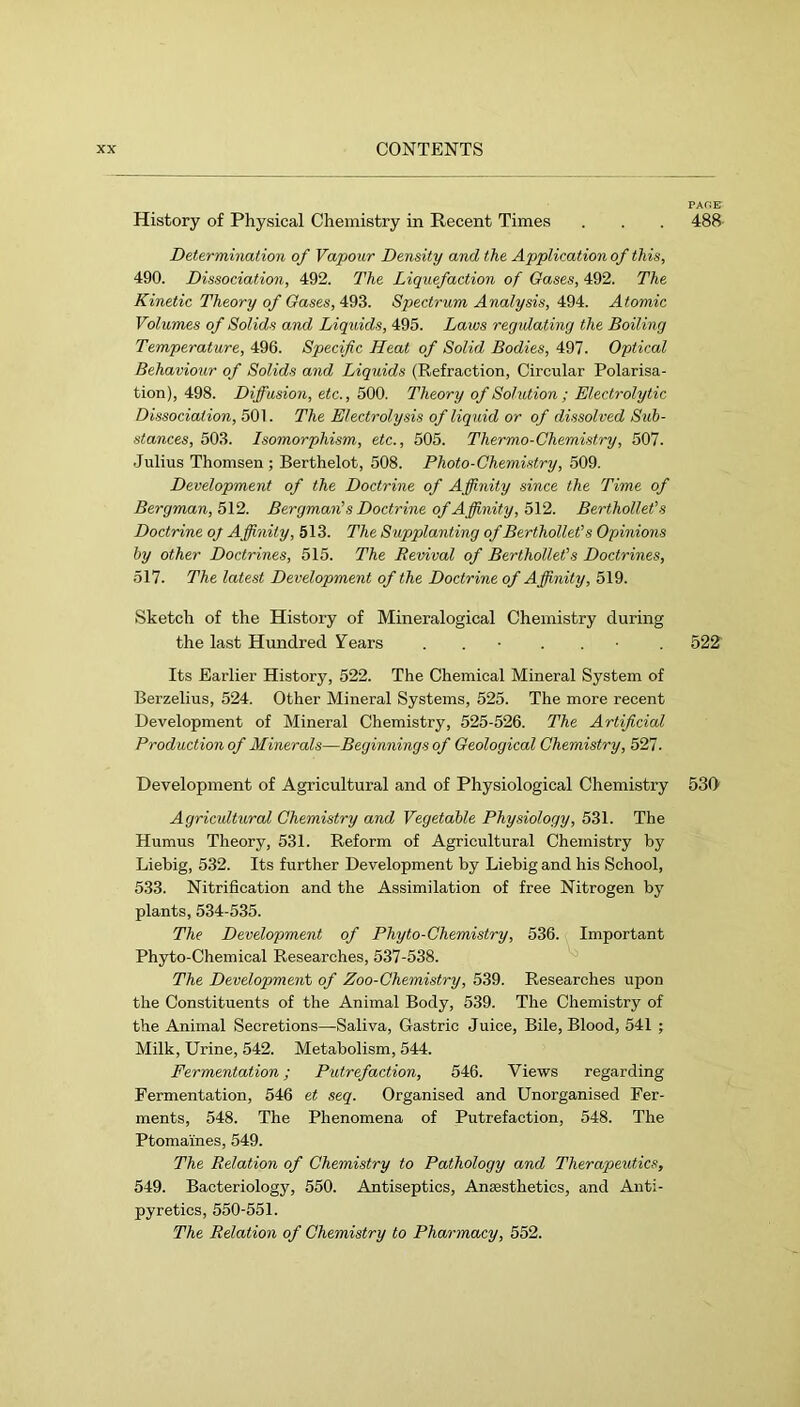 History of Physical Chemistry in Recent Times . . . 488 Determination of Vapour Density and the Application of this, 490. Dissociation, 492. The Liquefaction of Gases, 492. The Kinetic Theory of Gases, 493. Spectrum Analysis, 494. Atomic Volumes of Solids and Liquids, 495. Laws regidating the Boiling Temperature, 496. Specific Heat of Solid Bodies, 497. Optical Behaviour of Solids and Liquids (Refraction, Circular Polarisa- tion), 498. Diffusion, etc., 500. Theory of Solution ; Electrolytic Dissociation, 501. The Electrolysis of liquid or of dissolved Sub- stances, 503. Isomorphism, etc., 505. Thermo-Ohemistry, 507. Julius Thomsen ; Berthelot, 508. Photo-Chemistry, 509. Development of the Doctrine of Affinity since the Time of Bergman, 5\2. Bergmanns Doctrine of Affinity, o\2. Berfhollet’s Doctrine oj Affinity, 513. The Supplanting of Berthollefs Opinions by other Doctrines, 515. The Revival of BertholleCs Doctrines, 517. The latest Development of the Doctrine of Affinity, 519. Sketch of the History of Mineralogical Chemistry during the last Hundred Tears . . • . . • . 522 Its Earlier History, 522. The Chemical Mineral System of Berzelius, 524. Other Mineral Systems, 525. The more recent Development of Mineral Chemistry, 525-526. The Artificial Production of Minerals—Beginnings of Geological Chemistry, 527. Development of Agricultural and of Physiological Chemistry 530 Agricidtural Chemistry and Vegetable Physiology, 531. The Humus Theory, 531. Reform of Agricultural Chemistry by Liebig, 532. Its further Development by Liebig and his School, 533. Nitrification and the Assimilation of free Nitrogen by plants, 534-535. The Development of Phyto-Chemistry, 536. Important Phyto-Chemical Researches, 537-538. The Development of Zoo-Chemistry, 539. Researches upon the Constituents of the Animal Body, 539. The Chemistry of the Animal Secretions—Saliva, Gastric Juice, Bile, Blood, 541 ; Milk, Urine, 542. Metabolism, 544. Fermentation; Putrefaction, 546. Views regarding Fermentation, 546 et seq. Organised and Unorganised Fer- ments, 548. The Phenomena of Putrefaction, 548. The Ptomaines, 549. The Relation of Chemistry to Pathology and Therapeutics, 549. Bacteriology, 550. Antiseptics, Ansesthetics, and Anti- pyretics, 550-551. The Relation of Chemistry to Pharmacy, 552.