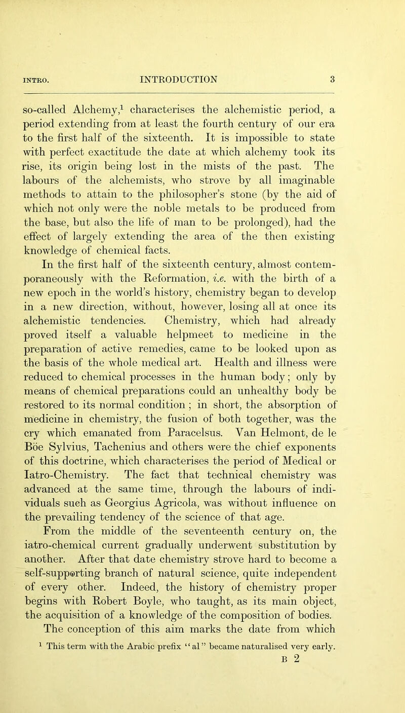 so-called Alchemy/ characterises the alchemistic period, a period extending from at least the fourth century of our era to the first half of the sixteenth. It is impossible to state with perfect exactitude the date at which alchemy took its rise, its origin being lost in the mists of the past. The labours of the alchemists, who strove by all imaginable methods to attain to the philosopher’s stone (by the aid of which not only were the noble metals to be produced from the base, but also the life of man to be prolonged), had the effect of largely extending the area of the then existing knowledge of chemical facts. In the first half of the sixteenth century, almost contem- poraneously with the Reformation, i.e. with the birth of a new epoch in the world’s history, chemistry began to develop in a new direction, without, however, losing all at once its alchemistic tendencies. Chemistry, which had already proved itself a valuable helpmeet to medicine in the preparation of active remedies, came to be looked upon as the basis of the whole medical art. Health and illness were reduced to chemical processes in the human body; only by means of chemical preparations could an unhealthy body be restored to its normal condition ; in short, the absorption of medicine in chemistry, the fusion of both together, was the cry which emanated from Paracelsus. Van Helmont, de le Böe Sylvius, Tachenius and others were the chief exponents of this doctrine, which characterises the period of Medical or latro-Chemistry. The fact that technical chemistry was advanced at the same time, through the labours of indi- viduals such as Georgius Agricola, was without influence on the prevailing tendency of the science of that age. From the middle of the seventeenth century on, the iatro-chemical current gradually underwent substitution by another. After that date chemistry strove hard to become a self-supporting branch of natural science, quite independent of every other. Indeed, the history of chemistry proper begins with Robert Boyle, who taught, as its main object, the acquisition of a knowledge of the composition of bodies. The conception of this aim marks the date from which ^ This term with the Arabic prefix “ al” became naturalised very early. B 2