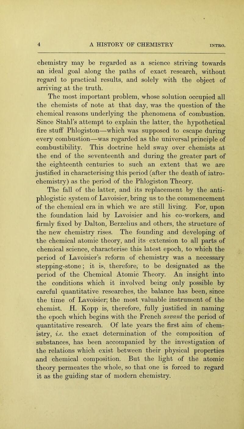 chemistry may be regarded as a science striving towards an ideal goal along the paths of exact research, without regard to practical results, and solely with the object of arriving at the truth. The most important problem, whose solution occupied all the chemists of note at that day, was the question of the chemical reasons underl}dng the phenomena of combustion. Since Stahl’s attempt to explain the latter, the hypothetical fire stuff Phlogiston—which was supposed to escape during every combustion—was regarded as the universal principle of combustibility. This doctrine held sway over chemists at the end of the seventeenth and during the greater part of the eighteenth centuries to such an extent that we are justified in characterising this period (after the death of iatro- chemistry) as the period of the Phlogiston Theory. The fall of the latter, and its replacement by the anti- phlogistic system of Lavoisier, bring us to the commencement of the chemical era in which we are still living. For, upon the foundation laid by Lavoisier and his co-workers, and firmly fixed by Dalton, Berzelius and others, the structure of the new chemistry rises. The founding and developing of the chemical atomic theory, and its extension to all parts of chemical science, characterise this latest epoch, to which the period of Lavoisier’s reform of chemistry was a necessary stepping-stone; it is, therefore, to be designated as the period of the Chemical Atomic Theory. An insight into the conditions which it involved being only possible by careful quantitative researches, the balance has been, since the time of Lavoisier; the most valuable instrument of the chemist. H. Kopp is, therefore, fully justified in naming the epoch which begins with the French savant the period of quantitative research. Of late years the first aim of chem- istry, i.e. the exact determination of the composition of substances, has been accompanied by the investigation of the relations which exist between their physical properties and chemical composition. But the light of the atomic theory permeates the whole, so that one is forced to regard it as the guiding star of modern chemistry.