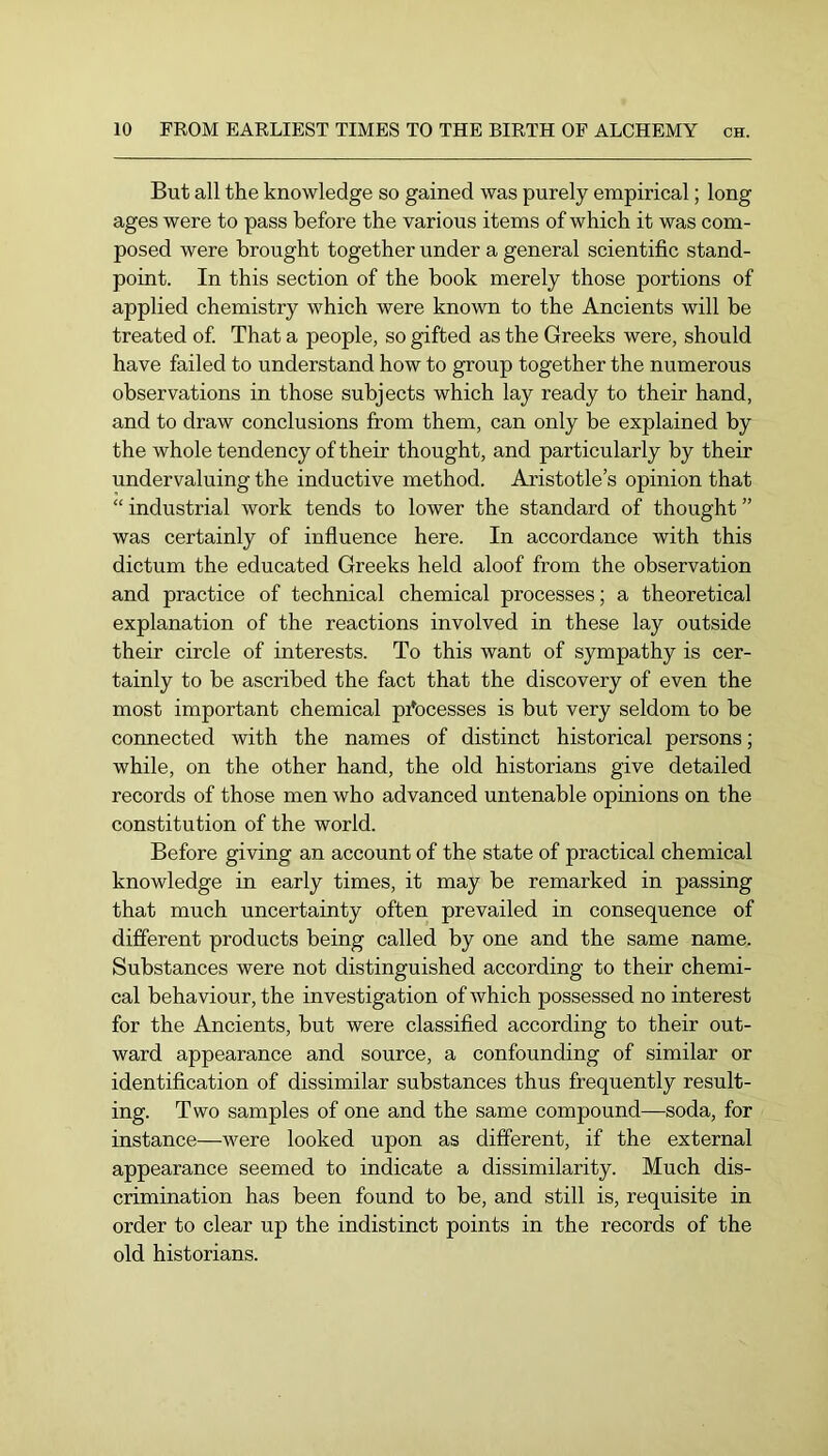 But all the knowledge so gained was purely empirical; long ages were to pass before the various items of which it was com- posed were brought together under a general scientific stand- point. In this section of the book merely those portions of applied chemistry which were known to the Ancients will be treated of That a people, so gifted as the Greeks were, should have failed to understand how to group together the numerous observations in those subjects which lay ready to their hand, and to draw conclusions from them, can only be explained by the whole tendency of their thought, and particularly by their undervaluing the inductive method. Aristotle’s opinion that “ industrial work tends to lower the standard of thought ” was certainly of influence here. In accordance with this dictum the educated Greeks held aloof from the observation and practice of technical chemical processes; a theoretical explanation of the reactions involved in these lay outside their circle of interests. To this want of sympathy is cer- tainly to be ascribed the fact that the discovery of even the most important chemical processes is but very seldom to be connected with the names of distinct historical persons; while, on the other hand, the old historians give detailed records of those men who advanced untenable opinions on the constitution of the world. Before giving an account of the state of practical chemical knowledge in early times, it may be remarked in passing that much uncertainty often prevailed in consequence of different products being called by one and the same name. Substances were not distinguished according to their chemi- cal behaviour, the investigation of which possessed no interest for the Ancients, but were classified according to their out- ward appearance and source, a confounding of similar or identification of dissimilar substances thus frequently result- ing. Two samples of one and the same compound—soda, for instance—were looked upon as different, if the external appearance seemed to indicate a dissimilarity. Much dis- crimination has been found to be, and still is, requisite in order to clear up the indistinct points in the records of the old historians.