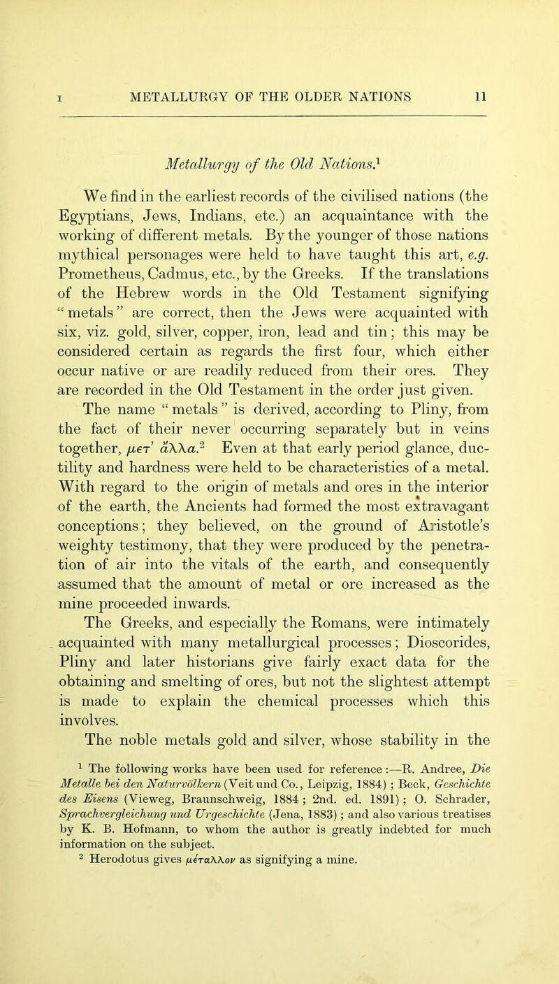 Metallurgy of the Old Nations} We find in the earliest records of the civilised nations (the Eg}^tians, Jews, Indians, etc.) an acquaintance with the working of different metals. By the younger of those nations mythical personages were held to have taught this art, e.g. Prometheus, Cadmus, etc., by the Greeks. If the translations of the Hebrew words in the Old Testament signifying '“metals” are correct, then the Jews were acquainted with six, viz. gold, silver, copper, iron, lead and tin; this may be considered certain as regards the first four, which either occur native or are readily reduced from their ores. They are recorded in the Old Testament in the order just given. The name “ metals ” is derived, according to Pliny, from the fact of their never occurring separately but in veins together, geT dXKa} Even at that early period glance, duc- tility and hardness were held to be characteristics of a metal. With regard to the origin of metals and ores in the interior of the earth, the Ancients had formed the most extravagant conceptions; they believed, on the ground of Aj'istotle’s weighty testimony, that they were produced by the penetra- tion of air into the vitals of the earth, and consequently assumed that the amount of metal or ore increased as the mine proceeded inwards. The Greeks, and especially the Romans, were intimately acquainted with many metallurgical processes; Dioscorides, Pliny and later historians give fairly exact data for the obtaining and smelting of ores, but not the slightest attempt is made to explain the chemical processes which this involves. The noble metals gold and silver, whose stability in the ^ The following works have been used for reference:—R. Andree, Die Metalle hei den Naturvölhern (Veit und. Co., Leipzig, 1884) ; Beck, Geschichte des Eisens (Vieweg, Braunschweig, 1884 ; 2nd. ed. 1891); 0. Schrader, Sprachvergleichung und Urgeschichte (Jena, 1883); and also various treatises by K. B. Hofmann, to whom the author is greatly indebted for much information on the subject. ^ Herodotus gives /itraWov as signifying a mine.