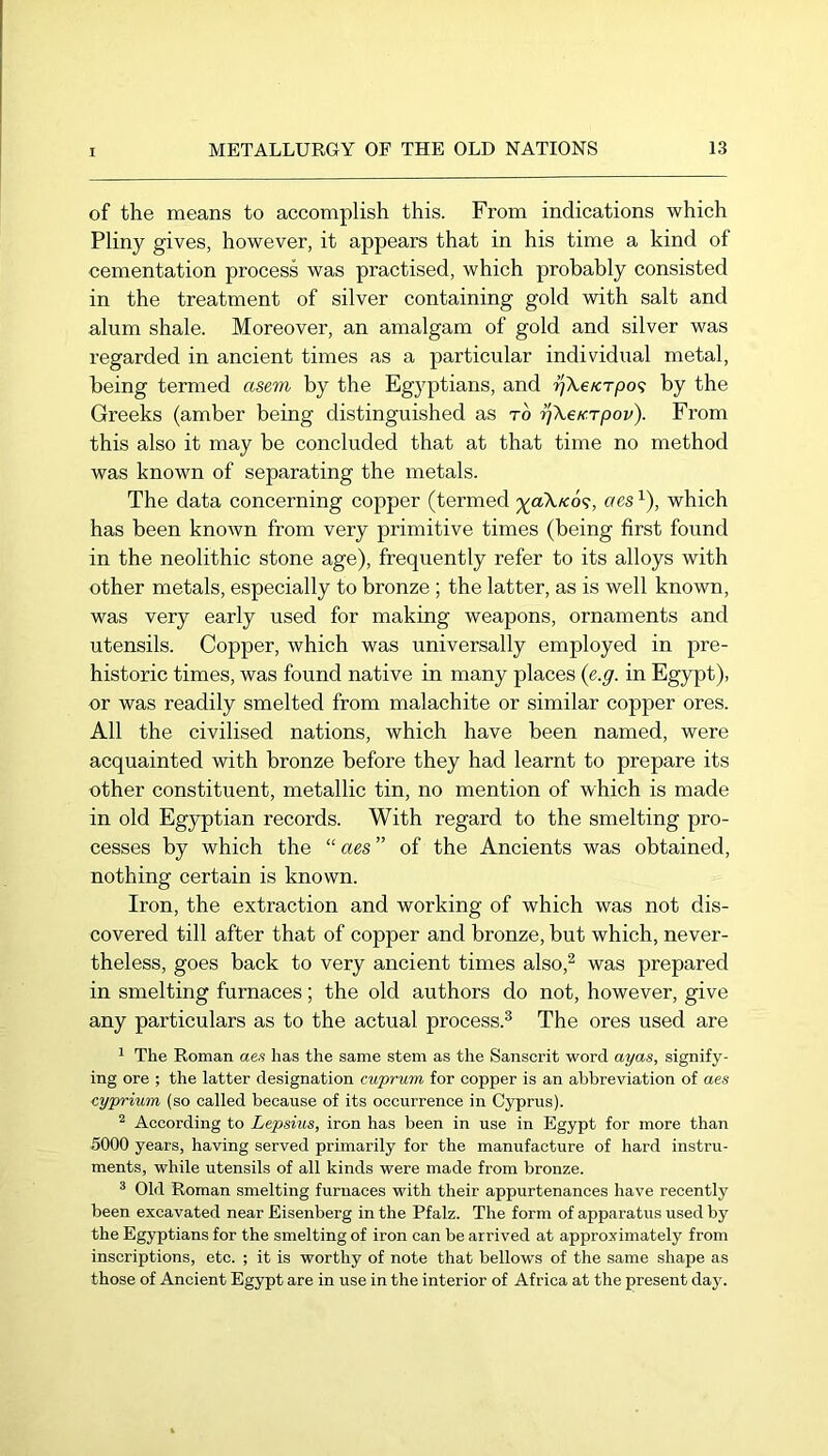 of the means to accomplish this. From indications which Pliny gives, however, it appears that in his time a kind of cementation process was practised, which probably consisted in the treatment of silver containing gold with salt and alum shale. Moreover, an amalgam of gold and silver was regarded in ancient times as a particular individual metal, being termed asem by the Egyptians, and r/Xe/crpo? by the Greeks (amber being distinguished as to ^XeK-rpov). From this also it may be concluded that at that time no method was known of separating the metals. The data concerning copper (termed ^aX/cd?, aes ^), which has been known from very primitive times (being first found in the neolithic stone age), frequently refer to its alloys with other metals, especially to bronze ; the latter, as is well known, was very early used for making weapons, ornaments and utensils. Copper, which was universally employed in pre- historic times, was found native in many places {e.g. in Egypt), or was readily smelted from malachite or similar copper ores. All the civilised nations, which have been named, were acquainted with bronze before they had learnt to prepare its other constituent, metallic tin, no mention of which is made in old Egyptian records. With regard to the smelting pro- cesses by which the “ aes ” of the Ancients was obtained, nothing certain is known. Iron, the extraction and working of which was not dis- covered till after that of copper and bronze, but which, never- theless, goes back to very ancient times also,^ was prepared in smelting furnaces; the old authors do not, however, give any particulars as to the actual process.^ The ores used are ^ The Roman ae.s has the same stem as the Sanscrit word ayas, signify- ing ore ; the latter designation cuprum for copper is an abbreviation of aes cyprium (so called because of its occurrence in Cyprus). ^ According to Lepsvus, iron has been in use in Egypt for more than 5000 years, having served primarily for the manufacture of hard instru- ments, while utensils of all kinds were made from bronze. ® Old Roman smelting furnaces with their appurtenances have recently been excavated near Eisenberg in the Pfalz. The form of apparatus used by the Egyptians for the smelting of iron can be arrived at approximately from inscriptions, etc. ; it is worthy of note that bellows of the same shape as those of Ancient Egypt are in use in the interior of Africa at the present day.