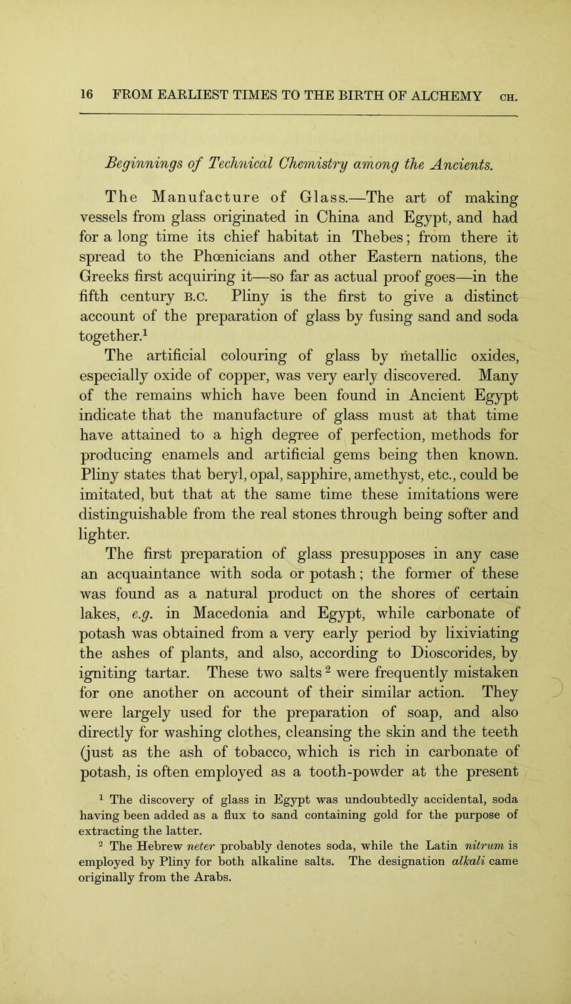 Beginnings of Technical Chemistry among the Ancients. The Manufacture of Glass.—The art of making vessels from glass originated in China and Egypt, and had for a long time its chief habitat in Thebes; from there it spread to the Phoenicians and other Eastern nations, the Greeks first acquiring it—so far as actual proof goes—in the fifth century B.c. Pliny is the first to give a distinct account of the preparation of glass by fusing sand and soda together.^ The artificial colouring of glass by metallic oxides, especially oxide of copper, was very early discovered. Many of the remains which have been found in Ancient Egypt indicate that the manufacture of glass must at that time have attained to a high degree of perfection, methods for producing enamels and artificial gems being then known. Pliny states that beryl, opal, sapphire, amethyst, etc., could be imitated, but that at the same time these imitations were distinguishable from the real stones through being softer and lighter. The first preparation of glass presupposes in any case an acquaintance with soda or potash; the former of these was found as a natural product on the shores of certain lakes, e.g. in Macedonia and Egypt, while carbonate of potash was obtained from a very early period by lixiviating the ashes of plants, and also, according to Dioscorides, by igniting tartar. These two salts ^ were frequently mistaken for one another on account of their similar action. They were largely used for the preparation of soap, and also directly for washing clothes, cleansing the skin and the teeth (just as the ash of tobacco, which is rich in carbonate of potash, is often employed as a tooth-powder at the present 1 The discovery of glass in Egypt was undoubtedly accidental, soda having been added as a flux to sand containing gold for the purpose of extracting the latter. ® The Hebrew neter probably denotes soda, while the Latin nitrum is employed by Pliny for both alkaline salts. The designation alkali came originally from the Arabs.