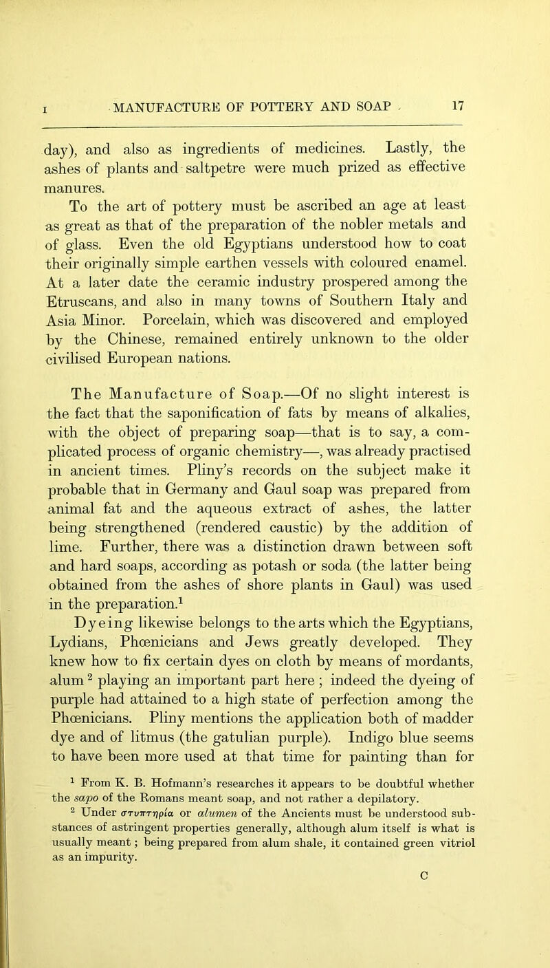 day), and also as ingredients of medicines. Lastly, the ashes of plants and saltpetre were much prized as effective manures. To the art of pottery must he ascribed an age at least as great as that of the preparation of the nobler metals and of glass. Even the old Egyptians understood how to coat their originally simple earthen vessels with coloured enamel. At a later date the ceramic industry prospered among the Etruscans, and also in many towns of Southern Italy and Asia Minor. Porcelain, which was discovered and employed by the Chinese, remained entirely unknown to the older civilised European nations. The Manufacture of Soap.—Of no slight interest is the fact that the saponification of fats by means of alkalies, with the object of preparing soap—that is to say, a com- plicated process of organic chemistry—, was already practised in ancient times. Pliny’s records on the subject make it probable that in Germany and Gaul soap was prepared from animal fat and the aqueous extract of ashes, the latter being strengthened (rendered caustic) by the addition of lime. Further, there was a distinction drawn between soft and hard soaps, according as potash or soda (the latter being obtained from the ashes of shore plants in Gaul) was used in the preparation.^ Dyeing likewise belongs to the arts which the Egyptians, Lydians, Phoenicians and Jews greatly developed. They knew how to fix certain dyes on cloth by means of mordants, alum ^ playing an important part here ; indeed the dyeing of purple had attained to a high state of perfection among the Phoenicians. Pliny mentions the application both of madder dye and of litmus (the gatulian purple). Indigo blue seems to have been more used at that time for painting than for ^ From K. B. Hofmann’s researches it appears to be doubtful whether the sapo of the Romans meant soap, and not rather a depilatory. 2 Under CTvirTripla or alumen of the Ancients must be understood sub- stances of astringent properties generally, although alum itself is what is usually meant; being prepared from alum shale, it contained green vitriol as an impurity. C