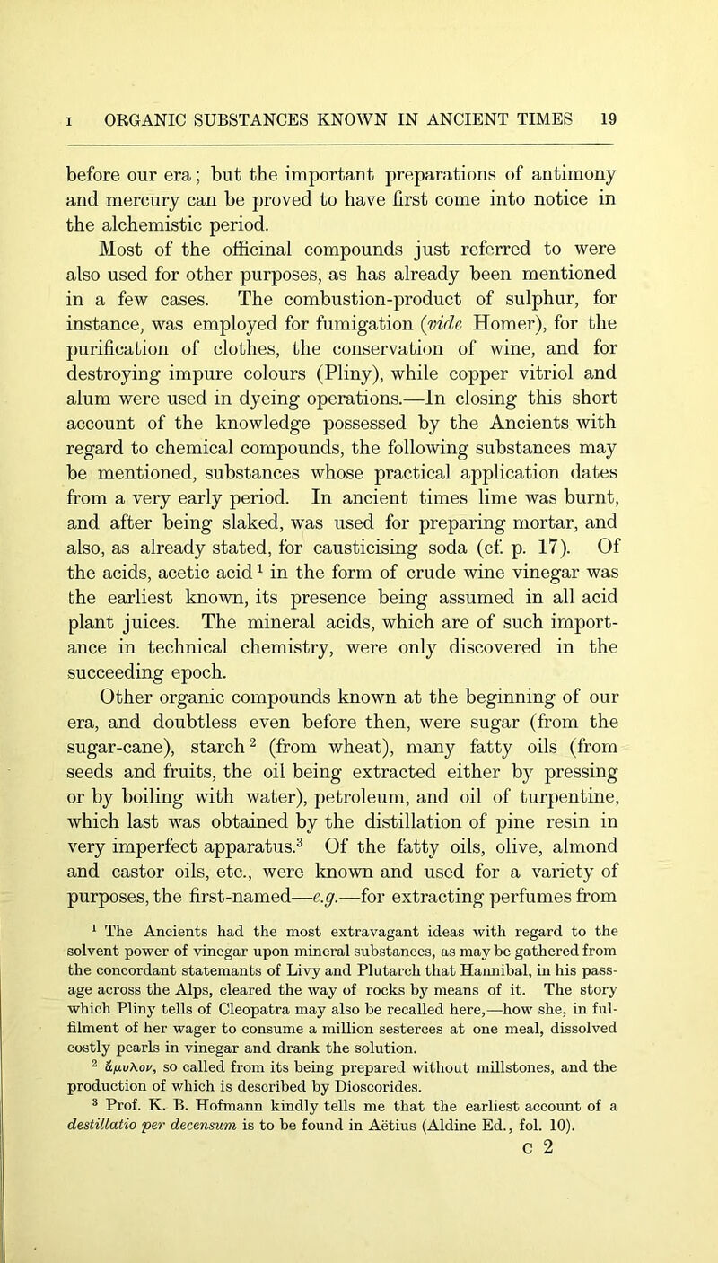 before our era; but the important preparations of antimony and mercury can be proved to have first come into notice in the alchemistic period. Most of the officinal compounds just referred to were also used for other purposes, as has already been mentioned in a few cases. The combustion-product of sulphur, for instance, was employed for fumigation (vide Homer), for the purification of clothes, the conservation of wine, and for destroying impure colours (Pliny), while copper vitriol and alum were used in dyeing operations.—In closing this short account of the knowledge possessed by the Ancients with regard to chemical compounds, the following substances may be mentioned, substances whose practical application dates from a very early period. In ancient times lime was burnt, and after being slaked, was used for preparing mortar, and also, as already stated, for causticising soda (c£ p. 17). Of the acids, acetic acid ^ in the form of crude wine vinegar was the earliest known, its presence being assumed in all acid plant juices. The mineral acids, which are of such import- ance in technical chemistry, were only discovered in the succeeding epoch. Other organic compounds known at the beginning of our era, and doubtless even before then, were sugar (from the sugar-cane), starch^ (from wheat), many fatty oils (from seeds and fruits, the oil being extracted either by pressing or by boiling with water), petroleum, and oil of turpentine, which last was obtained by the distillation of pine resin in very imperfect apparatus.^ Of the fatty oils, olive, almond and castor oils, etc., were known and used for a variety of purposes, the first-named—c.g.—for extracting perfumes from ^ The Ancients had the most extravagant ideas with regard to the solvent power of vinegar upon mineral substances, as may be gathered from the concordant statemants of Livy and Plutarch that Hannibal, in his pass- age across the Alps, cleared the way of rocks by means of it. The story which Pliny tells of Cleopatra may also be recalled here,—how she, in ful- filment of her wager to consume a million sesterces at one meal, dissolved costly pearls in vinegar and drank the solution. ^ &fiv\ov, so called from its being prepared without millstones, and the production of which is described by Dioscorides. ^ Prof. K. B. Hofmann kindly tells me that the earliest account of a destillatio per decensum is to be found in Aetius (Aldine Ed., fob 10). c 2