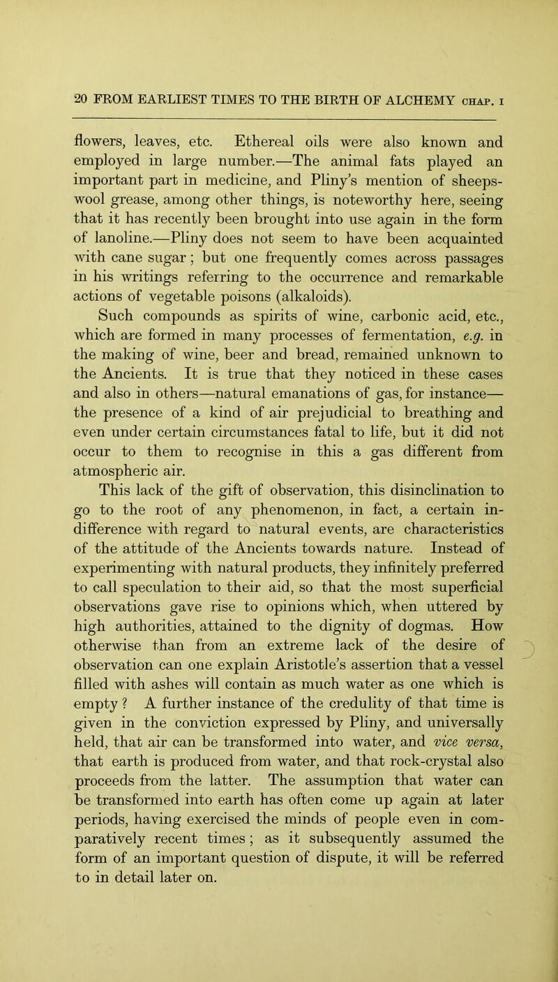 flowers, leaves, etc. Ethereal oils were also known and employed in large number.—The animal fats played an important part in medicine, and Pliny’s mention of sheeps- wool grease, among other things, is noteworthy here, seeing that it has recently been brought into use again in the form of lanoline.—Pliny does not seem to have been acquainted with cane sugar; but one frequently comes across passages in his writings referring to the occurrence and remarkable actions of vegetable poisons (alkaloids). Such compounds as spirits of wine, carbonic acid, etc., which are formed in many processes of fermentation, e.g. in the making of wine, beer and bread, remained unknown to the Ancients. It is true that they noticed in these cases and also in others—natural emanations of gas, for instance— the presence of a kind of air prejudicial to breathing and even under certain circumstances fatal to life, but it did not occur to them to recognise in this a gas different from atmospheric air. This lack of the gift of observation, this disinclination to go to the root of any phenomenon, in fact, a certain in- difference with regard to natural events, are characteristics of the attitude of the Ancients towards nature. Instead of experimenting with natural products, they infinitely preferred to call speculation to their aid, so that the most superficial observations gave rise to opinions which, when uttered by high authorities, attained to the dignity of dogmas. How otherwise than from an extreme lack of the desire of observation can one explain Aristotle’s assertion that a vessel filled with ashes will contain as much water as one which is empty ? A further instance of the credulity of that time is given in the conviction expressed by Pliny, and universally held, that air can be transformed into water, and vice versa, that earth is produced from water, and that rock-crystal also proceeds from the latter. The assumption that water can be transformed into earth has often come up again at later periods, having exercised the minds of people even in com- paratively recent times; as it subsequently assumed the form of an important question of dispute, it will be referred to in detail later on.