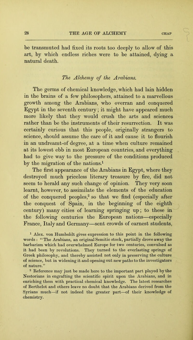 be transmuted had fixed its roots too deeply to allow of this art, by which endless riches were to be attained, dying a natural death. The Alchemy of the Arabians. The germs of chemical knowledge, which had lain hidden in the brains of a few philosophers, attained to a marvellous growth among the Arabians, who overran and conquered Egypt in the seventh century; it might have appeared much more likely that they would crush the arts and sciences rather than be the instruments of their resurrection. It was certainly curious that this people, originally strangers to science, should assume the care of it and cause it to flourish in an undreamt-of degree, at a time when culture remained at its lowest ebb in most European countries, and everything had to give way to the pressure of the conditions produced by the migration of the nations.^ The first appearance of the Arabians in Egjrpt, where they destroyed much priceless literary treasure by fire, did not seem to herald any such change of opinion. They very soon learnt, however, to assimilate the elements of the education of the conquered peoples,^ so that we fiind (especially after the conquest of Spain, in the beginning of the eighth century) many cities of learning springing up; to these in'' the following centuries the European nations—especially France, Italy and Germany—sent crowds of earnest students. ^ Alex, von Humboldt gives expression to this point in the following words ; “ The Arabians, an original Semitic stock, partially drove away the barbarism which had overwhelmed Europe for two centuries, convulsed as it had been by revolutions. They turned to the everlasting springs of Greek philosophy, and thereby assisted not only in preserving the culture of science, but in widening it and opening out new paths to the investigators of nature.” 2 Reference may just be made here to the important part played by the Nestorians in engrafting the scientific spirit upon the Arabians, and in enriching them with practical chemical knowledge. The latest researches of Berthelot and others leave no doubt that the Arabians derived from the Syrians much—if not indeed the greater part—of their knowledge of chemistry.