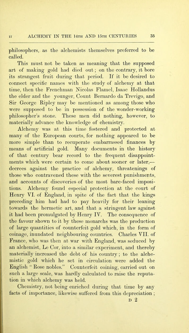philosophers, as the alchemists themselves preferred to be called. This must not be taken as meaning that the supposed art of making gold had died out; on the contrary, it bore its strangest fruit during that period. If it be desired to connect specific names with the study of alchemy at that time, then the Frenchman Nicolas Flamel, Isaac Hollandus the elder and the younger, Count Bernardo da Trevigo, and Sir George Ripley may be mentioned as among those who were supposed to be in possession of the wonder-working philosopher’s stone. These men did nothing, however, to materially advance the knowledge of chemistry. Alchemy was at this time fostered and protected at many of the European courts, for nothing appeared to be more simple than to recuperate embarrassed finances by means of artificial gold. Many documents in the history of that century bear record to the frequent disappoint- ments which were certain to come about sooner or later,— decrees against the practice of alchemy, threatenings of those who contravened these with the severest punishments, and accounts of discoveries of the most bare-faced imposi- tions. Alchemy found especial protection at the court of Henry VI. of England, in spite of the fact that the kings preceding him had had to pay heavily for their leaning towards the hermetic art, and that a stringent law against it had been promulgated by Henry IV. The consequence of the favour shown to it by these monarchs was the production of large quantities of counterfeit gold which, in the form of coinage, inundated neighbouring countries. Charles VII. of France, who was then at war with England, was seduced by an alchemist, Le Cor, into a similar experiment, and thereby materially increased the debt of his country; to the alche- mistic gold which he set in circulation were added the English “ Rose nobles.” Counterfeit coining, carried out on such a large scale, was hardly calculated to raise the reputa- tion in which alchemy was held. Chemistry, not being enriched during that time by any facts of importance, likewise suffered from this depreciation ; D 2