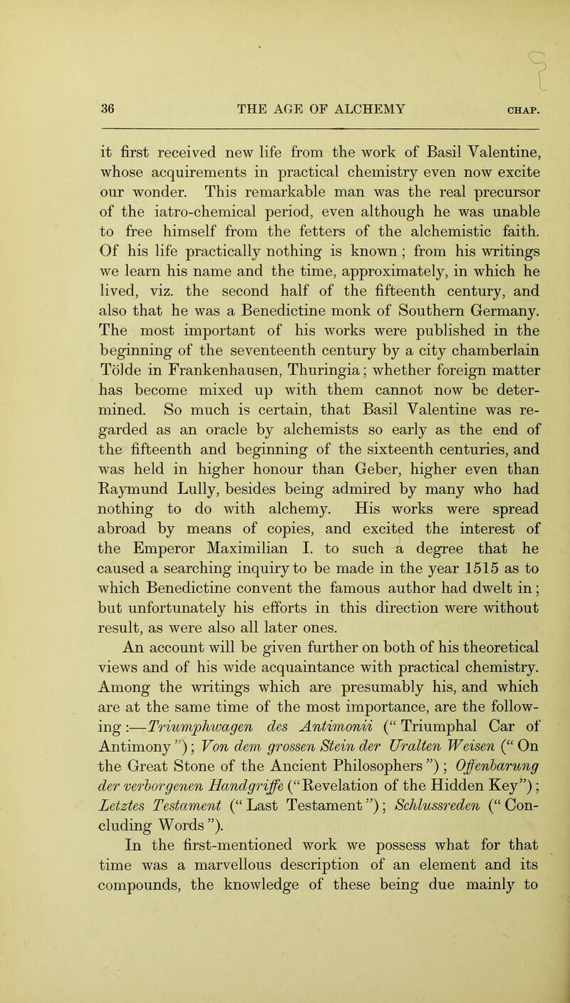 it first received new life from the work of Basil Valentine, whose acquirements in practical chemistry even now excite our wonder. This remarkable man was the real precursor of the iatro-chemical period, even although he was unable to free himself from the fetters of the alchemistic faith. Of his life practically nothing is known; from his writings we learn his name and the time, approximately, in which he lived, viz. the second half of the fifteenth century, and also that he was a Benedictine monk of Southern Germany. The most important of his works were published in the beginning of the seventeenth century by a city chamberlain Tolde in Frankenhausen, Thuringia; whether foreign matter has become mixed up with them cannot now be deter- mined. So much is certain, that Basil Valentine was re- garded as an oracle by alchemists so early as the end of the fifteenth and beginning of the sixteenth centuries, and was held in higher honour than Geber, higher even than Raymund Lully, besides being admired by many who had nothing to do with alchemy. His works were spread abroad by means of copies, and excited the interest of the Emperor Maximilian I. to such a degree that he caused a searching inquiry to be made in the year 1515 as to which Benedictine convent the famous author had dwelt in; but unfortunately his efforts in this direction were without result, as were also all later ones. An account will be given further on both of his theoretical views and of his wide acquaintance with practical chemistry. Among the writings which are presumably his, and which are at the same time of the most importance, are the follow- ing ;—Triumphwagen des Antimonii (“ Triumphal Car of Antimony ”); Von dem grossen Stein der Uralten Weisen (“ On the Great Stone of the Ancient Philosophers ”); Offenbarung der verborgenen Handgriffe (“Revelation of the Hidden Key”); Letztes Testament (“ Last Testament ”); Schlussreden (“ Con- cluding W ords ” ). In the first-mentioned work we possess what for that time was a marvellous description of an element and its compounds, the knowledge of these being due mainly to