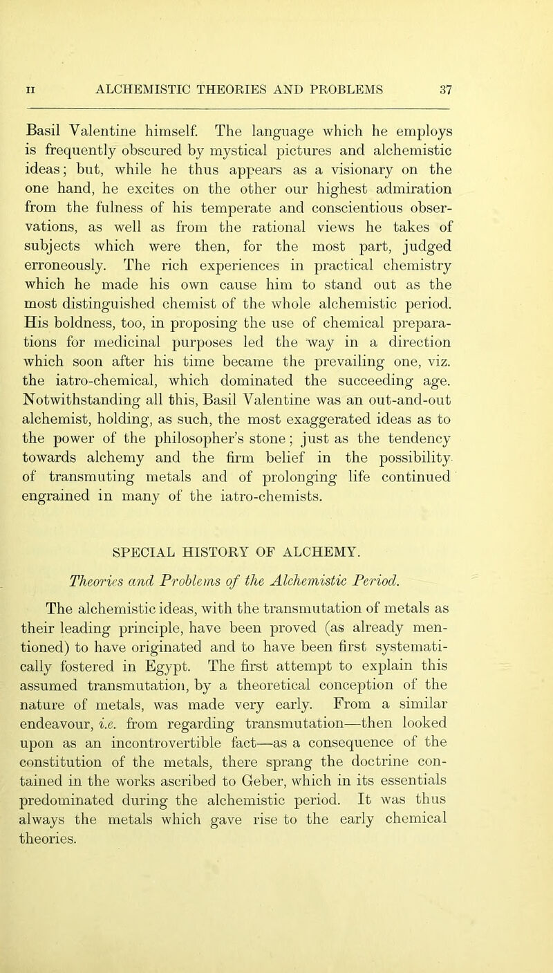 Basil Valentine himself. The language which he employs is frequently obscured by mystical pictures and alchemistic ideas; but, while he thus appears as a visionary on the one hand, he excites on the other our highest admiration from the fulness of his temperate and conscientious obser- vations, as well as from the rational views he takes of subjects which were then, for the most part, judged erroneously. The rich experiences in practical chemistry which he made his own cause him to stand out as the most distinguished chemist of the whole alchemistic period. His boldness, too, in proposing the use of chemical prepara- tions for medicinal purposes led the way in a direction which soon after his time became the prevailing one, viz. the iatro-chemical, which dominated the succeeding age. Notwithstanding all this, Basil Valentine was an out-and-out alchemist, holding, as such, the most exaggerated ideas as to the power of the philosopher’s stone; just as the tendency towards alchemy and the firm belief in tbe possibility of transmuting metals and of prolonging life continued engrained in many of the iatro-chemists. SPECIAL HISTORY OF ALCHEMY. Theories and Problems of the Alchemistic Period. The alchemistic ideas, with the transmutation of metals as their leading principle, have been proved (as already men- tioned) to have originated and to have been first systemati- cally fostered in Egypt. The first attempt to explain this assumed transmutation, by a theoretical conception of the nature of metals, was made very early. From a similar endeavour, i.e. from regarding transmutation—then looked upon as an incontrovertible fact—as a consequence of the constitution of the metals, there sprang the doctrine con- tained in the works ascribed to Geber, which in its essentials predominated during the alchemistic period. It was thus always the metals which gave rise to the early chemical theories.
