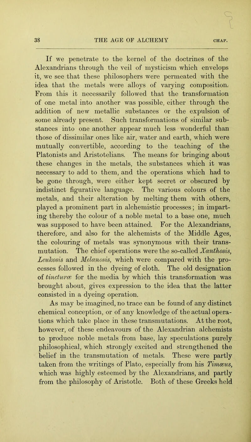 If we penetrate to the kernel of the doctrines of the Alexandrians through the veil of mysticism which envelops it, we see that these philosophers were permeated with the idea that the metals were alloys of varying composition. From this it necessarily followed that the transformation of one metal into another was possible, either through the addition of new metallic substances or the expulsion of some already present. Such transformations of similar sub- stances into one another appear much less wonderful than those of dissimilar ones like air, water and earth, which were mutually convertible, according to the teaching of the Platonists and Aristotelians. The means for bringing about these changes in the metals, the substances which it was necessary to add to them, and the operations which had to be gone through, were either kept secret or obscured by indistinct figurative language. The various colours of the metals, and their alteration by melting them with others, played a prominent part in alchemistic processes; in impart- ing thereby the colour of a noble metal to a base one, much was supposed to have been attained. For the Alexandrians, therefore, and also for the alchemists of the Middle Ages, the colouring of metals was synonymous with their trans- mutation. The chief operations were the so-called Xanthosis, Leukosis and Melanosis, which were compared with the pro- cesses followed in the dyeing of cloth. The old designation of tincturce for the media by which this transformation was brought about, gives expression to the idea that the latter consisted in a dyeing operation. As may be imagined, no trace can be found of any distinct chemical conception, or of any knowledge of the actual opera- tions which take place in these transmutations. At the root, however, of these endeavours of the Alexandrian alchemists to produce noble metals from base, lay speculations purely philosophical, which strongly excited and strengthened the belief in the transmutation of metals. These were partly taken from the writings of Plato, especially from his Timceus, which was highly esteemed by the Alexandrians, and partly from the philosophy of Aristotle. Both of these Greeks held
