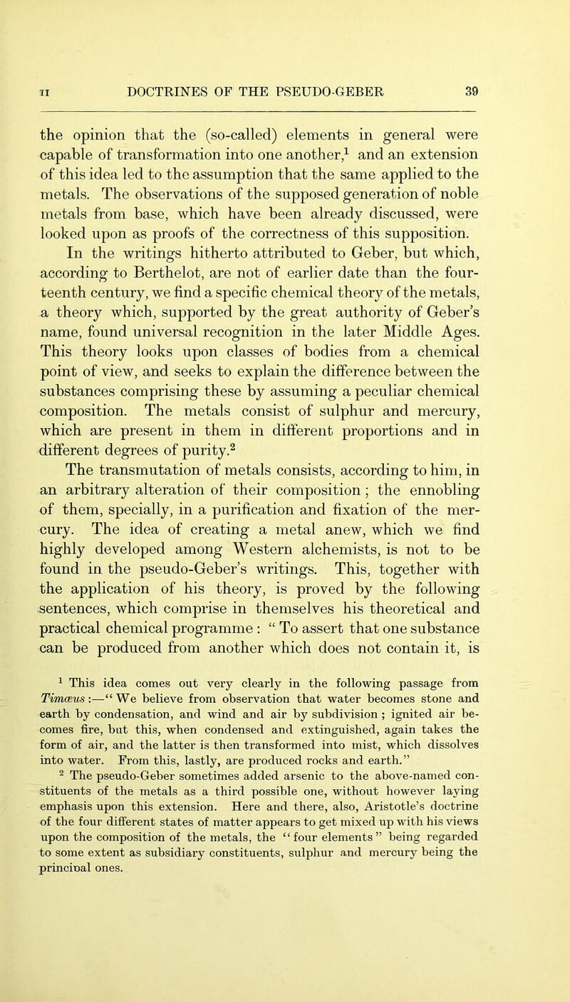 the opinion that the (so-called) elements in general were capable of transformation into one another/ and an extension of this idea led to the assumption that the same applied to the metals. The observations of the supposed generation of noble metals from base, which have been already discussed, were looked upon as proofs of the correctness of this supposition. In the writings hitherto attributed to Geber, but which, according to Berthelot, are not of earlier date than the four- teenth century, we find a specific chemical theory of the metals, a theory which, supported by the great authority of Geber’s name, found universal recognition in the later Middle Ages. This theory looks upon classes of bodies from a chemical point of view, and seeks to explain the difference between the substances comprising these by assuming a peculiar chemical composition. The metals consist of sulphur and mercury, which are present in them in different proportions and in different degrees of purity.^ The transmutation of metals consists, according to him, in an arbitrary alteration of their composition; the ennobling of them, specially, in a purification and fixation of the mer- cury. The idea of creating a metal anew, which we find highly developed among Western alchemists, is not to be found in the pseudo-Geber’s writings. This, together with the application of his theory, is proved by the following sentences, which comprise in themselves his theoretical and practical chemical programme : “ To assert that one substance can be produced from another which does not contain it, is ^ This idea comes out very clearly in the following passage from Timaeus:—“We believe from observation that water becomes stone and earth by condensation, and wind and air by subdivision ; ignited air be- comes fire, but this, when condensed and extinguished, again takes the form of air, and the latter is then transformed into mist, which dissolves into water. From this, lastly, are produced rocks and earth.” ^ The pseudo-Geber sometimes added arsenic to the above-named con- stituents of the metals as a third possible one, without however laying emphasis upon this extension. Here and there, also, Aristotle’s doctrine of the four different states of matter appears to get mixed up with his views upon the composition of the metals, the “four elements” being regarded to some extent as subsidiary constituents, sulphur and mercury being the princinal ones.