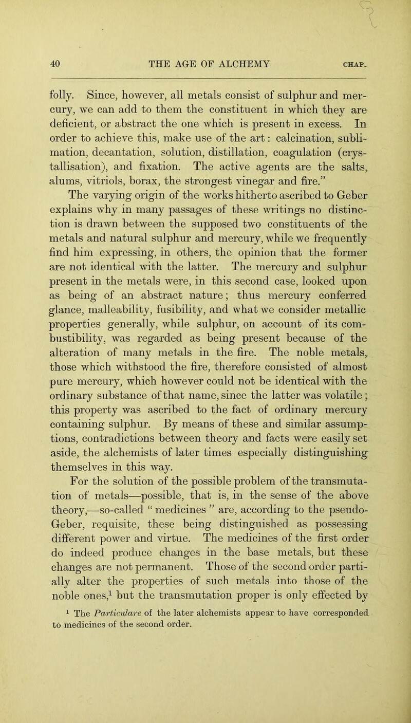 folly. Since, however, all metals consist of sulphur and mer- cury, we can add to them the constituent in which they are deficient, or abstract the one which is present in excess. In order to achieve this, make use of the art: calcination, subli- mation, decantation, solution, distillation, coagulation (crys- tallisation), and fixation. The active agents are the salts, alums, vitriols, borax, the strongest vinegar and fire.” The varying origin of the works hitherto ascribed to Geber explains why in many passages of these writings no distinc- tion is drawn between the supposed two constituents of the metals and natural sulphur and mercury, while we frequently find him expressing, in others, the opinion that the former are not identical with the latter. The mercury and sulphur present in the metals were, in this second case, looked upon as being of an abstract nature; thus mercury conferred glance, malleability, fusibility, and what we consider metallic properties generally, while sulphur, on account of its com- bustibility, was regarded as being present because of the alteration of many metals in the fire. The noble metals, those which withstood the fire, therefore consisted of almost pure mercury, which however could not be identical with the ordinary substance ofthat name, since the latter was volatile ; this property was ascribed to the fact of ordinary mercury containing sulphur. By means of these and similar assump- tions, contradictions between theory and facts were easily set aside, the alchemists of later times especially distinguishing themselves in this way. For the solution of the possible problem of the transmuta- tion of metals—possible, that is, in the sense of the above theory,—so-called “ medicines ” are, according to the pseudo- Geber, requisite, these being distinguished as possessing different power and virtue. The medicines of the first order do indeed produce changes in the base metals, but these changes are not permanent. Those of the second order parti- ally alter the properties of such metals into those of the noble ones,^ but the transmutation proper is only effected by 1 The Particulare of the later alchemists appear to have corresponded to medicines of the second order.