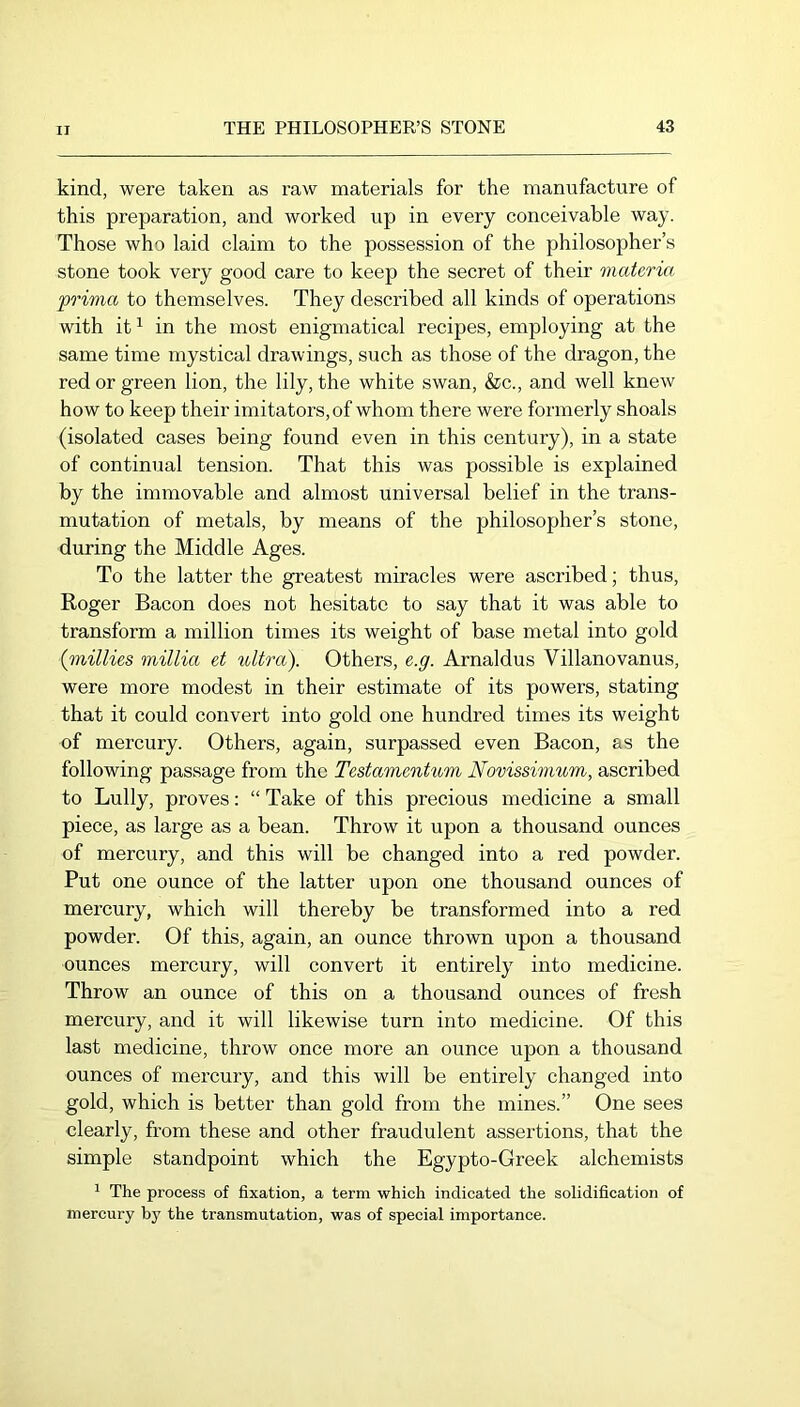 kind, were taken as raw materials for the manufacture of this preparation, and worked up in every conceivable way. Those who laid claim to the possession of the philosopher’s stone took very good care to keep the secret of their materia prwia to themselves. They described all kinds of operations with it ^ in the most enigmatical recipes, employing at the same time mystical drawings, such as those of the dragon, the red or green lion, the lily, the white swan, &c., and well knew how to keep their imitators, of whom there were formerly shoals (isolated cases being found even in this century), in a state of continual tension. That this was possible is explained by the immovable and almost universal belief in the trans- mutation of metals, by means of the philosopher’s stone, during the Middle Ages. To the latter the greatest miracles were ascribed; thus, Roger Bacon does not hesitate to say that it was able to transform a million times its weight of base metal into gold {millies millia et ultra). Others, e.g. Arnaldus Villanovanus, were more modest in their estimate of its powers, stating that it could convert into gold one hundred times its weight of mercury. Others, again, surpassed even Bacon, as the following passage from the Testamentum Novissmium, ascribed to Lully, proves: “ Take of this precious medicine a small piece, as large as a bean. Throw it upon a thousand ounces of mercury, and this will be changed into a red powder. Put one ounce of the latter upon one thousand ounces of mercury, which will thereby be transformed into a red powder. Of this, again, an ounce thrown upon a thousand ounces mercury, will convert it entirely into medicine. Throw an ounce of this on a thousand ounces of fresh mercury, and it will likewise turn into medicine. Of this last medicine, throw once more an ounce upon a thousand ounces of mercury, and this will be entirely changed into gold, which is better than gold from the mines.” One sees clearly, from these and other fraudulent assertions, that the simple standpoint which the Egypto-Greek alchemists ^ The process of fixation, a term which indicated the solidification of mercury by the transmutation, was of special importance.