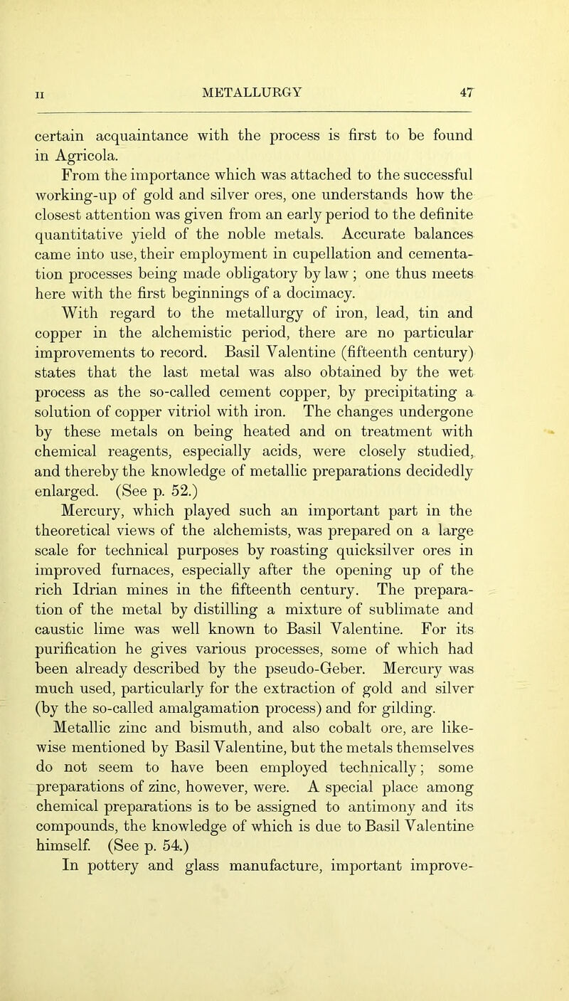 certain acquaintance with the process is first to be found in Agricola. From the importance which was attached to the successful working-up of gold and silver ores, one understauds how the closest attention was given from an early period to the definite quantitative yield of the noble metals. Accurate balances came into use, their employment in cupellation and cementa- tion processes being made obligatory by law ; one thus meets here with the first beginnings of a docimacy. With regard to the metallurgy of iron, lead, tin and copper in the alchemistic period, there are no particular improvements to record. Basil Valentine (fifteenth century) states that the last metal was also obtained by the wet process as the so-called cement copper, by precipitating a solution of copper vitriol with iron. The changes undergone by these metals on being heated and on treatment with chemical reagents, especially acids, were closely studied,, and thereby the knowledge of metallic preparations decidedly enlarged. (See p. 52.) Mercury, which played such an important part in the theoretical views of the alchemists, was prepared on a large scale for technical purposes by roasting quicksilver ores in improved furnaces, especially after the opening up of the rich Idrian mines in the fifteenth century. The prepara- tion of the metal by distilling a mixture of sublimate and caustic lime was well known to Basil Valentine. For its purification he gives various processes, some of which had been already described by the pseudo-Geber. Mercury was much used, particularly for the extraction of gold and silver (by the so-called amalgamation process) and for gilding. Metallic zinc and bismuth, and also cobalt ore, are like- wise mentioned by Basil Valentine, but the metals themselves do not seem to have been employed technically; some preparations of zinc, however, were. A special place among chemical preparations is to be assigned to antimony and its compounds, the knowledge of which is due to Basil Valentine himself (See p. 54.) In pottery and glass manufacture, important improve-