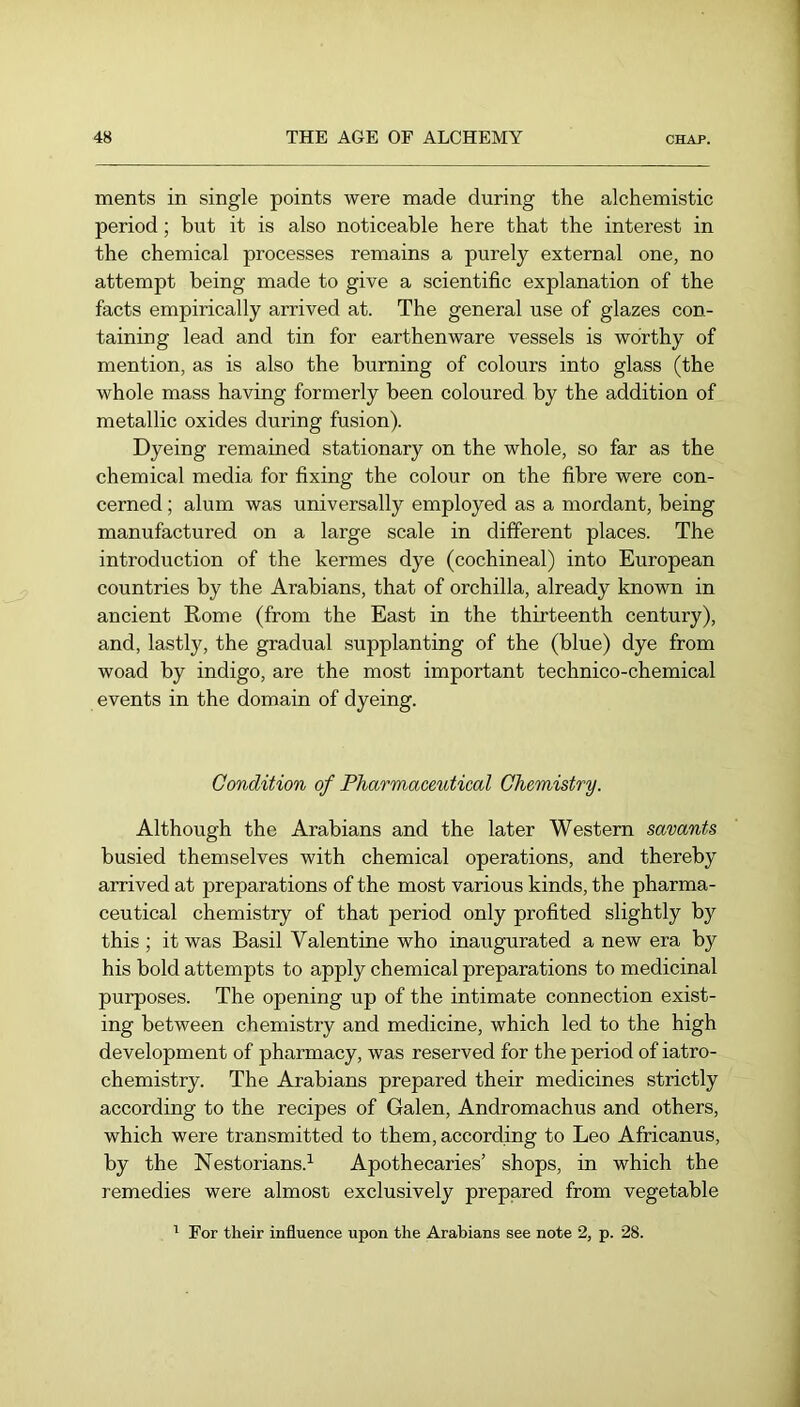 ments in single points were made during the alchemistic period; but it is also noticeable here that the interest in the chemical processes remains a purely external one, no attempt being made to give a scientific explanation of the facts empirically arrived at. The general use of glazes con- taining lead and tin for earthenware vessels is worthy of mention, as is also the burning of colours into glass (the whole mass having formerly been coloured by the addition of metallic oxides during fusion). Dyeing remained stationary on the whole, so far as the chemical media for fixing the colour on the fibre were con- cerned ; alum was universally employed as a mordant, being manufactured on a large scale in different places. The introduction of the kermes dye (cochineal) into European countries by the Arabians, that of orchilla, already known in ancient Rome (from the East in the thirteenth century), and, lastly, the gradual supplanting of the (blue) dye from woad by indigo, are the most important technico-chemical events in the domain of dyeing. Condition of Pharmaceutical Chemistry. Although the Arabians and the later Western savants busied themselves with chemical operations, and thereby arrived at preparations of the most various kinds, the pharma- ceutical chemistry of that period only profited slightly by this ; it was Basil Valentine who inaugurated a new era by his bold attempts to apply chemical preparations to medicinal purposes. The opening up of the intimate connection exist- ing between chemistry and medicine, which led to the high development of pharmacy, was reserved for the period of iatro- chemistry. The Arabians prepared their medicines strictly according to the recipes of Galen, Andromachus and others, which were transmitted to them, according to Leo Africanus, by the Nestorians.^ Apothecaries’ shops, in which the remedies were almost exclusively prepared from vegetable ' For their influence upon the Arabians see note 2, p. 28.