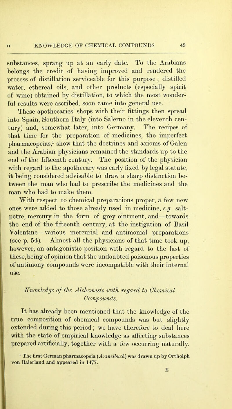 substances, sprang up at an early date. To the Arabians belongs the credit of having improved and rendered the process of distillation serviceable for this purpose; distilled water, ethereal oils, and other products (especially spirit of wine) obtained by distillation, to which the most wonder- ful results were ascribed, soon came into general use. These apothecaries’ shops with their fittings then spread into Spain, Southern Italy (into Salerno in the eleventh cen- tury) and, somewhat later, into Germany. The recipes of that time for the preparation of medicines, the imperfect pharmacopeias,^ show that the doctrines and axioms of Galen and the Arabian physicians remained the standards up to the end of the fifteenth century. The position of the physician with regard to the apothecary was early fixed by legal statute, it being considered advisable to draw a sharp distinction be- tween the man who had to prescribe the medicines and the man who had to make them. With respect to chemical preparations proper, a few new ones were added to those already used in medicine, e.g. salt- petre, mercury in the form of grey ointment, and—towards the end of the fifteenth century, at the instigation of Basil Valentine—various mercurial and antimonial preparations (see p. 54). Almost all the physicians of that time took up, however, an antagonistic position with regard to the last of these, being of opinion that the undoubted poisonous properties of antimony compounds were incompatible with their internal use. Knmoledge of the Alchemists with regard to Chemical Compotinds. It has already been mentioned that the knowledge of the true composition of chemical compounds was but slightly extended during this period; we have therefore to deal here with the state of empirical knowledge as affecting substances prepared artificially, together with a few occurring naturally. ' The first German pharmacopeia (Arzneibuch) was drawn up by Ortholph von Baierland and appeared in 1477. E