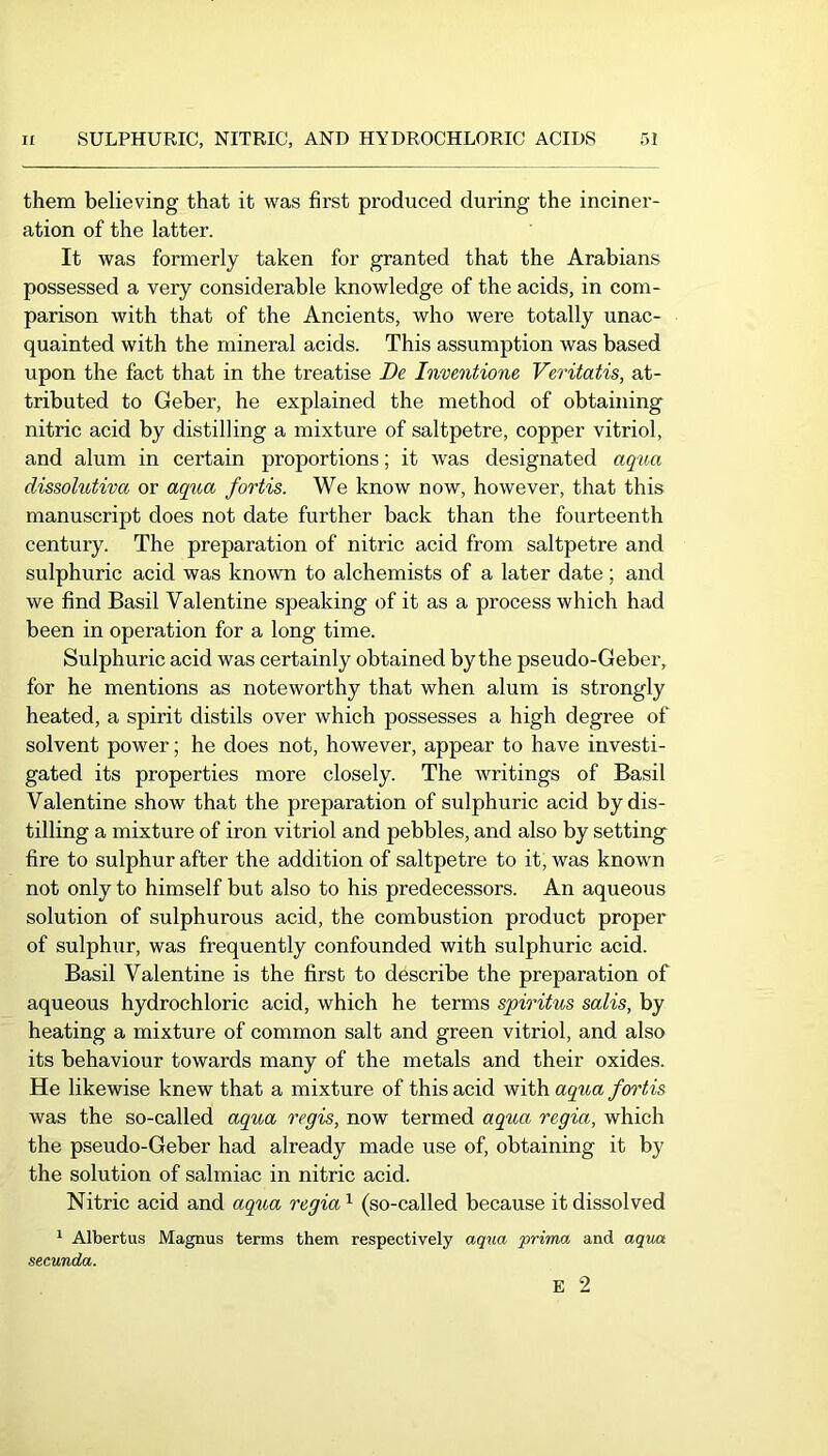 them believing that it was first produced during the inciner- ation of the latter. It was formerly taken for granted that the Arabians possessed a very considerable knowledge of the acids, in com- parison with that of the Ancients, who were totally unac- quainted with the mineral acids. This assumption was based upon the fact that in the treatise Be Inmntione Veritatis, at- tributed to Geber, he explained the method of obtaining nitric acid by distilling a mixture of saltpetre, copper vitriol, and alum in certain proportions; it was designated aqua dissolibtiva or aq^^a fortis. We know now, however, that this manuscript does not date further back than the fourteenth century. The preparation of nitric acid from saltpetre and sulphuric acid was known to alchemists of a later date; and we find Basil Valentine speaking of it as a process which had been in operation for a long time. Sulphuric acid was certainly obtained by the pseudo-Geber, for he mentions as noteworthy that when alum is strongly heated, a spirit distils over which possesses a high degree of solvent power; he does not, however, appear to have investi- gated its properties more closely. The writings of Basil Valentine show that the preparation of sulphuric acid by dis- tilling a mixture of iron vitriol and pebbles, and also by setting fire to sulphur after the addition of saltpetre to it, was known not only to himself but also to his predecessors. An aqueous solution of sulphurous acid, the combustion product proper of sulphur, was frequently confounded with sulphuric acid. Basil Valentine is the first to describe the preparation of aqueous hydrochloric acid, which he terms spiritus salis, by heating a mixture of common salt and green vitriol, and also its behaviour towards many of the metals and their oxides. He likewise knew that a mixture of this acid with aqiia fortis was the so-called aqua regis, now termed aqua regia, which the pseudo-Geber had already made use of, obtaining it by the solution of salmiac in nitric acid. Nitric acid and aqica regia ^ (so-called because it dissolved 1 Albertus Magnus terms them respectively aq\ia prima and aqvM secunda. E 2